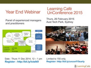 Year End Webinar 
Date : Thurs 11 Dec 2014, 12 – 1 pm 
Register : http://bit.ly/lctalk9 
Learning Café UnConference 2015 
Limited to 150 only. 
Register: http://bit.ly/unconf15early 
Thurs, 26 February 2015 
Aust Tech Park, Sydney 
Panel of experienced managers and practitioners  