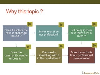 Why this topic ? 
Does it explore the new or challenge the old ? 
Major impact on our profession? 
Is it being ignored or is there a lot of hype ? 
Does the community want to discuss it ? 
Can we do something with it in the workplace ? 
Does it contribute to our professional development 