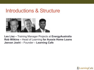 Introductions & Structure 
Les Lisz – Training Manager Projects at EnergyAustralia 
Rob Wilkins – Head of Learning for Aussie Home Loans 
Jeevan Joshi – Founder – Learning Cafe 
 