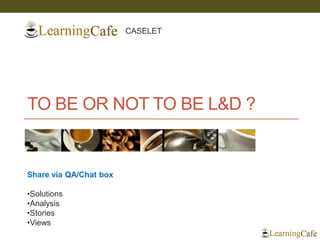 TO BE OR NOT TO BE L&D ? 
Share via QA/Chat box 
•Solutions 
•Analysis 
•Stories 
•Views 
CASELET  