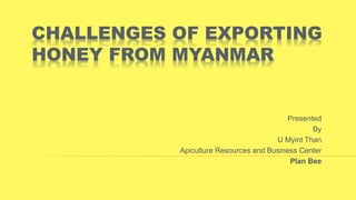 CHALLENGES OF EXPORTING
HONEY FROM MYANMAR
Presented
By
U Myint Than
Apiculture Resources and Business Center
Plan Bee
 