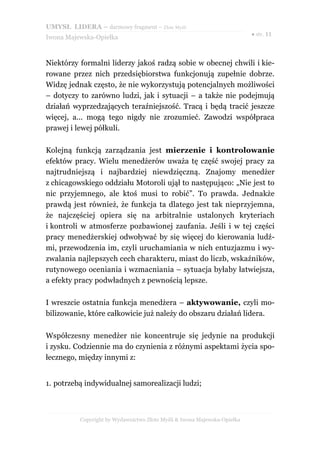 UMYSŁ LIDERA – darmowy fragment – Złote Myśli
                                                                          ● str. 11
Iwona Majewska-Opiełka



Niektórzy formalni liderzy jakoś radzą sobie w obecnej chwili i kie-
rowane przez nich przedsiębiorstwa funkcjonują zupełnie dobrze.
Widzę jednak często, że nie wykorzystują potencjalnych możliwości
– dotyczy to zarówno ludzi, jak i sytuacji – a także nie podejmują
działań wyprzedzających teraźniejszość. Tracą i będą tracić jeszcze
więcej, a... mogą tego nigdy nie zrozumieć. Zawodzi współpraca
prawej i lewej półkuli.

Kolejną funkcją zarządzania jest mierzenie i kontrolowanie
efektów pracy. Wielu menedżerów uważa tę część swojej pracy za
najtrudniejszą i najbardziej niewdzięczną. Znajomy menedżer
z chicagowskiego oddziału Motoroli ujął to następująco: „Nie jest to
nic przyjemnego, ale ktoś musi to robić”. To prawda. Jednakże
prawdą jest również, że funkcja ta dlatego jest tak nieprzyjemna,
że najczęściej opiera się na arbitralnie ustalonych kryteriach
i kontroli w atmosferze pozbawionej zaufania. Jeśli i w tej części
pracy menedżerskiej odwoływać by się więcej do kierowania ludź-
mi, przewodzenia im, czyli uruchamiania w nich entuzjazmu i wy-
zwalania najlepszych cech charakteru, miast do liczb, wskaźników,
rutynowego oceniania i wzmacniania – sytuacja byłaby łatwiejsza,
a efekty pracy podwładnych z pewnością lepsze.

I wreszcie ostatnia funkcja menedżera – aktywowanie, czyli mo-
bilizowanie, które całkowicie już należy do obszaru działań lidera.

Współczesny menedżer nie koncentruje się jedynie na produkcji
i zysku. Codziennie ma do czynienia z różnymi aspektami życia spo-
łecznego, między innymi z:


1. potrzebą indywidualnej samorealizacji ludzi;



          Copyright by Wydawnictwo Złote Myśli & Iwona Majewska-Opiełka
 