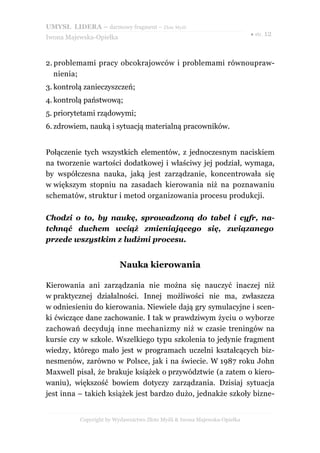 UMYSŁ LIDERA – darmowy fragment – Złote Myśli
                                                                          ● str. 12
Iwona Majewska-Opiełka



2. problemami pracy obcokrajowców i problemami równoupraw-
   nienia;
3. kontrolą zanieczyszczeń;
4. kontrolą państwową;
5. priorytetami rządowymi;
6. zdrowiem, nauką i sytuacją materialną pracowników.


Połączenie tych wszystkich elementów, z jednoczesnym naciskiem
na tworzenie wartości dodatkowej i właściwy jej podział, wymaga,
by współczesna nauka, jaką jest zarządzanie, koncentrowała się
w większym stopniu na zasadach kierowania niż na poznawaniu
schematów, struktur i metod organizowania procesu produkcji.

Chodzi o to, by naukę, sprowadzoną do tabel i cyfr, na-
tchnąć duchem wciąż zmieniającego się, związanego
przede wszystkim z ludźmi procesu.


                         Nauka kierowania

Kierowania ani zarządzania nie można się nauczyć inaczej niż
w praktycznej działalności. Innej możliwości nie ma, zwłaszcza
w odniesieniu do kierowania. Niewiele dają gry symulacyjne i scen-
ki ćwiczące dane zachowanie. I tak w prawdziwym życiu o wyborze
zachowań decydują inne mechanizmy niż w czasie treningów na
kursie czy w szkole. Wszelkiego typu szkolenia to jedynie fragment
wiedzy, którego mało jest w programach uczelni kształcących biz-
nesmenów, zarówno w Polsce, jak i na świecie. W 1987 roku John
Maxwell pisał, że brakuje książek o przywództwie (a zatem o kiero-
waniu), większość bowiem dotyczy zarządzania. Dzisiaj sytuacja
jest inna – takich książek jest bardzo dużo, jednakże szkoły bizne-


          Copyright by Wydawnictwo Złote Myśli & Iwona Majewska-Opiełka
 