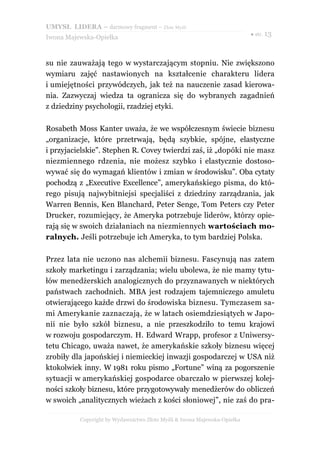 UMYSŁ LIDERA – darmowy fragment – Złote Myśli
                                                                          ● str. 13
Iwona Majewska-Opiełka



su nie zauważają tego w wystarczającym stopniu. Nie zwiększono
wymiaru zajęć nastawionych na kształcenie charakteru lidera
i umiejętności przywódczych, jak też na nauczenie zasad kierowa-
nia. Zazwyczaj wiedza ta ogranicza się do wybranych zagadnień
z dziedziny psychologii, rzadziej etyki.

Rosabeth Moss Kanter uważa, że we współczesnym świecie biznesu
„organizacje, które przetrwają, będą szybkie, spójne, elastyczne
i przyjacielskie”. Stephen R. Covey twierdzi zaś, iż „dopóki nie masz
niezmiennego rdzenia, nie możesz szybko i elastycznie dostoso-
wywać się do wymagań klientów i zmian w środowisku”. Oba cytaty
pochodzą z „Executive Excellence”, amerykańskiego pisma, do któ-
rego pisują najwybitniejsi specjaliści z dziedziny zarządzania, jak
Warren Bennis, Ken Blanchard, Peter Senge, Tom Peters czy Peter
Drucker, rozumiejący, że Ameryka potrzebuje liderów, którzy opie-
rają się w swoich działaniach na niezmiennych wartościach mo-
ralnych. Jeśli potrzebuje ich Ameryka, to tym bardziej Polska.

Przez lata nie uczono nas alchemii biznesu. Fascynują nas zatem
szkoły marketingu i zarządzania; wielu ubolewa, że nie mamy tytu-
łów menedżerskich analogicznych do przyznawanych w niektórych
państwach zachodnich. MBA jest rodzajem tajemniczego amuletu
otwierającego każde drzwi do środowiska biznesu. Tymczasem sa-
mi Amerykanie zaznaczają, że w latach osiemdziesiątych w Japo-
nii nie było szkół biznesu, a nie przeszkodziło to temu krajowi
w rozwoju gospodarczym. H. Edward Wrapp, profesor z Uniwersy-
tetu Chicago, uważa nawet, że amerykańskie szkoły biznesu więcej
zrobiły dla japońskiej i niemieckiej inwazji gospodarczej w USA niż
ktokolwiek inny. W 1981 roku pismo „Fortune” winą za pogorszenie
sytuacji w amerykańskiej gospodarce obarczało w pierwszej kolej-
ności szkoły biznesu, które przygotowywały menedżerów do obliczeń
w swoich „analitycznych wieżach z kości słoniowej”, nie zaś do pra-

          Copyright by Wydawnictwo Złote Myśli & Iwona Majewska-Opiełka
 