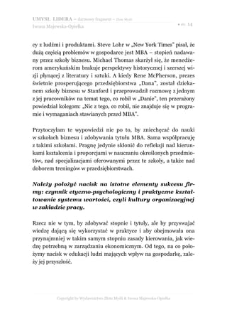 UMYSŁ LIDERA – darmowy fragment – Złote Myśli
                                                                          ● str. 14
Iwona Majewska-Opiełka



cy z ludźmi i produktami. Steve Lohr w „New York Times” pisał, że
dużą częścią problemów w gospodarce jest MBA – stopień nadawa-
ny przez szkoły biznesu. Michael Thomas skarżył się, że menedże-
rom amerykańskim brakuje perspektywy historycznej i szerszej wi-
zji płynącej z literatury i sztuki. A kiedy Rene McPherson, prezes
świetnie prosperującego przedsiębiorstwa „Dana”, został dzieka-
nem szkoły biznesu w Stanford i przeprowadził rozmowę z jednym
z jej pracowników na temat tego, co robił w „Danie”, ten przerażony
powiedział kolegom: „Nic z tego, co robił, nie znajduje się w progra-
mie i wymaganiach stawianych przed MBA”.

Przytoczyłam te wypowiedzi nie po to, by zniechęcać do nauki
w szkołach biznesu i zdobywania tytułu MBA. Sama współpracuję
z takimi szkołami. Pragnę jedynie skłonić do refleksji nad kierun-
kami kształcenia i proporcjami w nauczaniu określonych przedmio-
tów, nad specjalizacjami oferowanymi przez te szkoły, a także nad
doborem treningów w przedsiębiorstwach.

Należy położyć nacisk na istotne elementy sukcesu fir-
my: czynnik etyczno-psychologiczny i praktyczne kształ-
towanie systemu wartości, czyli kultury organizacyjnej
w zakładzie pracy.

Rzecz nie w tym, by zdobywać stopnie i tytuły, ale by przyswajać
wiedzę dającą się wykorzystać w praktyce i aby obejmowała ona
przynajmniej w takim samym stopniu zasady kierowania, jak wie-
dzę potrzebną w zarządzaniu ekonomicznym. Od tego, na co poło-
żymy nacisk w edukacji ludzi mających wpływ na gospodarkę, zale-
ży jej przyszłość.




          Copyright by Wydawnictwo Złote Myśli & Iwona Majewska-Opiełka
 