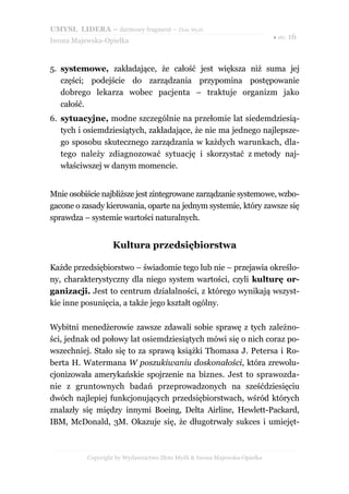 UMYSŁ LIDERA – darmowy fragment – Złote Myśli
                                                                          ● str. 16
Iwona Majewska-Opiełka



5. systemowe, zakładające, że całość jest większa niż suma jej
   części; podejście do zarządzania przypomina postępowanie
   dobrego lekarza wobec pacjenta – traktuje organizm jako
   całość.
6. sytuacyjne, modne szczególnie na przełomie lat siedemdziesią-
   tych i osiemdziesiątych, zakładające, że nie ma jednego najlepsze-
   go sposobu skutecznego zarządzania w każdych warunkach, dla-
   tego należy zdiagnozować sytuację i skorzystać z metody naj-
   właściwszej w danym momencie.


Mnie osobiście najbliższe jest zintegrowane zarządzanie systemowe, wzbo-
gacone o zasady kierowania, oparte na jednym systemie, który zawsze się
sprawdza – systemie wartości naturalnych.


                  Kultura przedsiębiorstwa

Każde przedsiębiorstwo – świadomie tego lub nie – przejawia określo-
ny, charakterystyczny dla niego system wartości, czyli kulturę or-
ganizacji. Jest to centrum działalności, z którego wynikają wszyst-
kie inne posunięcia, a także jego kształt ogólny.

Wybitni menedżerowie zawsze zdawali sobie sprawę z tych zależno-
ści, jednak od połowy lat osiemdziesiątych mówi się o nich coraz po-
wszechniej. Stało się to za sprawą książki Thomasa J. Petersa i Ro-
berta H. Watermana W poszukiwaniu doskonałości, która zrewolu-
cjonizowała amerykańskie spojrzenie na biznes. Jest to sprawozda-
nie z gruntownych badań przeprowadzonych na sześćdziesięciu
dwóch najlepiej funkcjonujących przedsiębiorstwach, wśród których
znalazły się między innymi Boeing, Delta Airline, Hewlett-Packard,
IBM, McDonald, 3M. Okazuje się, że długotrwały sukces i umiejęt-



          Copyright by Wydawnictwo Złote Myśli & Iwona Majewska-Opiełka
 