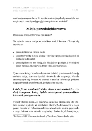 UMYSŁ LIDERA – darmowy fragment – Złote Myśli
                                                                           ● str. 17
Iwona Majewska-Opiełka



ność dostosowywania się do szybko zmieniających się warunków ze-
wnętrznych zawdzięczają przyjętemu systemowi wartości.2


               Misja przedsiębiorstwa

Czy wasze przedsiębiorstwo ma misję?

To pytanie zawsze zadaję uczestnikom moich kursów. Okazuje się
zwykle, że:


●   przedsiębiorstwo nie ma misji;
●   uczestnicy mylą misję z wizją – mówią o planach organizacji i jej
    kształcie za kilka lat;
●   przedsiębiorstwo ma misję, ale nikt jej nie pamięta, a w miejscu
    pracy nie znajduje się w żadnym widocznym miejscu.


Tymczasem każdy, kto chce skutecznie działać, powinien mieć swoją
osobistą misję, powinna ją mieć również każda instytucja. W stale
zmieniającym się świecie, w chaosie i natłoku informacji, podczas
nieprzerwanych transformacji, podążając za czasem,

każda firma musi mieć stałe, niezmienne wartości – ro-
dzaj kompasu, który będzie wskazywać pracownikom
kierunek postępowania.

To jest właśnie misja. Jej podstawy są niemal niezmienne i to wła-
śnie stanowi o jej sile. W konstytucji Stanów Zjednoczonych w ciągu
ponad dwustu lat dokonano zaledwie dwudziestu sześciu poprawek,
z czego dziesięć – w ustawie oryginalnej. Podobnie jak konstytucja,
2
T.J. Peters, R.H. Waterman, In Search of Exeellence, Warner Books 1984.

           Copyright by Wydawnictwo Złote Myśli & Iwona Majewska-Opiełka
 