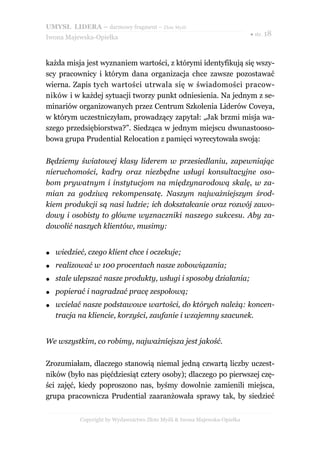 UMYSŁ LIDERA – darmowy fragment – Złote Myśli
                                                                           ● str. 18
Iwona Majewska-Opiełka



każda misja jest wyznaniem wartości, z którymi identyfikują się wszy-
scy pracownicy i którym dana organizacja chce zawsze pozostawać
wierna. Zapis tych wartości utrwala się w świadomości pracow-
ników i w każdej sytuacji tworzy punkt odniesienia. Na jednym z se-
minariów organizowanych przez Centrum Szkolenia Liderów Coveya,
w którym uczestniczyłam, prowadzący zapytał: „Jak brzmi misja wa-
szego przedsiębiorstwa?”. Siedząca w jednym miejscu dwunastooso-
bowa grupa Prudential Relocation z pamięci wyrecytowała swoją:

Będziemy światowej klasy liderem w przesiedlaniu, zapewniając
nieruchomości, kadry oraz niezbędne usługi konsultacyjne oso-
bom prywatnym i instytucjom na międzynarodową skalę, w za-
mian za godziwą rekompensatę. Naszym najważniejszym środ-
kiem produkcji są nasi ludzie; ich dokształcanie oraz rozwój zawo-
dowy i osobisty to główne wyznaczniki naszego sukcesu. Aby za-
dowolić naszych klientów, musimy:


●   wiedzieć, czego klient chce i oczekuje;
●   realizować w 100 procentach nasze zobowiązania;
●   stale ulepszać nasze produkty, usługi i sposoby działania;
●   popierać i nagradzać pracę zespołową;
●   wcielać nasze podstawowe wartości, do których należą: koncen-
    tracja na kliencie, korzyści, zaufanie i wzajemny szacunek.


We wszystkim, co robimy, najważniejsza jest jakość.

Zrozumiałam, dlaczego stanowią niemal jedną czwartą liczby uczest-
ników (było nas pięćdziesiąt cztery osoby); dlaczego po pierwszej czę-
ści zajęć, kiedy poproszono nas, byśmy dowolnie zamienili miejsca,
grupa pracownicza Prudential zaaranżowała sprawy tak, by siedzieć


           Copyright by Wydawnictwo Złote Myśli & Iwona Majewska-Opiełka
 