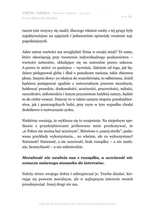 UMYSŁ LIDERA – darmowy fragment – Złote Myśli
                                                                          ● str. 19
Iwona Majewska-Opiełka



razem (nie wszyscy się znali); dlaczego właśnie osoby z tej grupy były
najaktywniejsze na zajęciach i jednocześnie sprawiały wrażenie naj-
pogodniejszych.

Jakie zatem wartości ma uwzględnić firma w swojej misji? Te same,
które obowiązują przy tworzeniu indywidualnego posłannictwa –
wartości naturalne, składające się na naturalne prawo sukcesu.
A prawo to mówi: co posiejesz – wyrośnie. Zależnie od tego, jak bę-
dziesz pielęgnował glebę i dbał o posadzone nasiona, takie zbierzesz
plony. Innymi słowy: co włożysz do wszechświata, to odbierzesz. Jeżeli
będziesz postępować zgodnie z uniwersalnym prawem moralnym,
hołdować prawdzie, doskonałości, uczciwości, pracowitości, miłości,
szczodrości, miłosierdziu i innym przymiotom ludzkiej natury, będzie
to do ciebie wracać. Dotyczy to w takim samym stopniu przedsiębior-
stwa, jak i poszczególnych ludzi, przy czym w tym wypadku chodzi
dodatkowo o wytwarzanie zysku.

Niektórzy uważają, że wyklucza się to wzajemnie. Na niejednym spo-
tkaniu z przedsiębiorcami próbowano mnie przekonywać, że
„w Polsce nie można być uczciwym”. Mówiono o „szarej strefie”, poda-
wano przykłady wykorzystania... no właśnie, ale co wykorzystano?
Naiwność! Naiwność, a nie uczciwość, brak rozsądku – a nie zaufa-
nie, bezmyślność – a nie miłosierdzie.

Moralność nie zwalnia nas z rozsądku, a uczciwość nie
oznacza naiwnego stosunku do interesów.

Należy strzec swojego dobra i zabezpieczać je. Trzeba działać, kie-
rując się prawem moralnym, ale w najlepszym interesie swoich
przedsięwzięć. Innej drogi nie ma.




          Copyright by Wydawnictwo Złote Myśli & Iwona Majewska-Opiełka
 