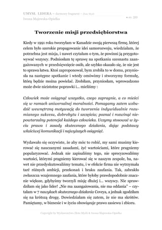 UMYSŁ LIDERA – darmowy fragment – Złote Myśli
                                                                          ● str. 20
Iwona Majewska-Opiełka



       Tworzenie misji przedsiębiorstwa

Kiedy w 1991 roku tworzyłam w Kanadzie swoją pierwszą firmę, której
celem było szerokie propagowanie idei samorozwoju, wiedziałam, że
potrzebna jest misja, i nawet czytałam o tym, że powinni ją przygoto-
wywać wszyscy. Podniosłam tę sprawę na spotkaniu szesnastu zaan-
gażowanych w przedsięwzięcie osób, ale szybko okazało się, że nie jest
to sprawa łatwa. Ktoś zaproponował, bym zrobiła to w domu, przynio-
sła na następne spotkanie i wtedy omówimy i stworzymy formułę,
którą będzie można powielać. Zrobiłam, przyniosłam, wprowadzono
może dwie nieistotne poprawki i... mieliśmy :

Człowiek może osiągnąć wszystko, czego zapragnie, a co mieści
się w ramach uniwersalnej moralności. Pomagamy zatem wzbu-
dzić wewnętrzną motywację do tworzenia indywidualnie rozu-
mianego sukcesu, dobrobytu i szczęścia; poznać i rozwinąć nie-
powtarzalny potencjał każdego człowieka. Uczymy stosować w ży-
ciu prawa i zasady skutecznego działania, dając podstawy
właściwej komunikacji i najwyższych osiągnięć.

Wydawało się oczywiste, że aby móc to robić, my sami musimy kie-
rować się nauczanymi zasadami, żyć wartościami, które pragniemy
popularyzować. Jednak nie zapisaliśmy tego, nie sprecyzowaliśmy
wartości, którymi pragniemy kierować się w naszym zespole, ba, na-
wet nie przedyskutowaliśmy tematu, i w efekcie firma nie wytrzymała
tarć różnych ambicji, przekonań i braku zaufania. Tak, zabrakło
zwłaszcza wzajemnego zaufania, które byłoby prawdopodobnie znacz-
nie większe, gdybyśmy tworzyli misję dłużej i... wszyscy. Nie spraw-
dziłam się jako lider! „Nie ma zaangażowania, nie ma oddania” – czy-
tałam w 7 nawykach skutecznego działania Coveya, a jednak zgodziłam
się na krótszą drogę. Dowiedziałam się zatem, że nie ma skrótów.
Pamiętamy, w biznesie i w życiu obowiązuje prawo zasiewu i zbioru.

          Copyright by Wydawnictwo Złote Myśli & Iwona Majewska-Opiełka
 