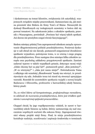 UMYSŁ LIDERA – darmowy fragment – Złote Myśli
                                                                          ● str. 22
Iwona Majewska-Opiełka



i dyskutowano na temat klientów, zwiększenia ich satysfakcji, wza-
jemnych związków między pracownikami. Zastanawiano się, jak moż-
na przenieść idee Bubera do firmy Tom's of Maine. Nienawykli do
dyskusji filozoficznych czy teologicznych uczestnicy w końcu dali się
porwać tematowi. Na zakończenie jeden z członków spotkania, praw-
nik z Waszyngtonu, powiedział: „Powinno być więcej takich spotkań.
Już dawno nie przeżyłem czegoś równie fascynującego!”.

Siedem miesięcy później Tom zaproponował członkom zarządu opraco-
wanie długoterminowej polityki przedsiębiorstwa. Ponieważ dysku-
sje w sali obrad nic nie dawały, postanowił zorganizować dwudniowe
spotkanie wyjazdowe, poświęcone temu, w co wierzą i czego pragną
dla przedsiębiorstwa. Przez następne dwa miesiące kilku członków za-
rządu oraz psycholog zakładowy przygotowywali spotkanie. Zamiast
zadawać typowe w takich wypadkach pytanie, dotyczące raczej wizji:
„Gdzie chcemy być za pięć lat?”, postanowili pytać: „Kim jesteśmy?”,
„W co wierzymy?” i „Jaka jest nasza misja?”. Doświadczenia Toma
z odbytego rok wcześniej „filozofowania” kazały mu wierzyć, że przed-
sięwzięcie się uda. Jednakże teraz też starał się stworzyć sprzyjające
warunki. Rozesłał do uczestników spotkania wyjątki z nowej książki
Badaracca i Ellswortha, profesorów z harwardzkiej szkoły biznesu,
którzy pisali:

To, co różni lidera od kompetentnego, profesjonalnego menedżera,
to zdolność do tworzenia przedsiębiorstwa, które jest źródłem speł-
nienia i wewnętrznej spójności pracowników.

Chappel chciał, by jego współpracownicy widzieli, że nawet w har-
wardzkiej szkole biznesu są ludzie, którzy zastanawiają się nad zna-
czeniem wspólnych wartości dla sukcesu firmy. Zaproponował rów-
nież własny projekt misji firmy. Pisał, że misja przedsiębiorstwa
kształtuje nadzieje, oczekiwania i aspiracje środowiska w terminach

          Copyright by Wydawnictwo Złote Myśli & Iwona Majewska-Opiełka
 