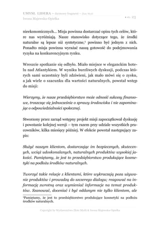 UMYSŁ LIDERA – darmowy fragment – Złote Myśli
                                                                          ● str. 23
Iwona Majewska-Opiełka



nieekonomicznych... Misja powinna dostarczać opisu tych celów, któ-
re nas wyróżniają. Nasze stanowisko dotyczące tego, że środki
naturalne są lepsze niż syntetyczne,3 powinno być jednym z nich.
Ponadto misja powinna wyrażać naszą gotowość do podejmowania
ryzyka na konkurencyjnym rynku.

Wreszcie spotkanie się odbyło. Miało miejsce w eleganckim hote-
lu nad Atlantykiem. W wyniku burzliwych dyskusji, podczas któ-
rych sami uczestnicy byli zdziwieni, jak mało mówi się o zysku,
a jak wiele o szacunku dla wartości naturalnych, powstał wstęp
do misji:

Wierzymy, że nasze przedsiębiorstwo może odnosić sukcesy finanso-
we, troszcząc się jednocześnie o sprawy środowiska i nie zapomina-
jąc o odpowiedzialności społecznej.

Stworzony przez zarząd wstępny projekt misji zapoczątkował dyskusję
i powstanie kolejnej wersji – tym razem przy udziale wszystkich pra-
cowników, kilka miesięcy później. W efekcie powstał następujący za-
pis:

Służyć naszym klientom, dostarczając im bezpiecznych, skuteczn-
ych, wciąż udoskonalanych, naturalnych produktów wysokiej ja-
kości. Pamiętamy, że jest to przedsiębiorstwo produkujące kosme-
tyki na podłożu środków naturalnych.

Tworzyć takie relacje z klientami, które wykraczają poza używa-
nie produktów i prowadzą do szczerego dialogu; reagować na in-
formację zwrotną oraz wymieniać informacje na temat produk-
tów. Szanować, doceniać i być oddanym nie tylko klientom, ale
3
 Pamiętamy, że jest to przedsiębiorstwo produkujące kosmetyki na podłożu
środków naturalnych.

          Copyright by Wydawnictwo Złote Myśli & Iwona Majewska-Opiełka
 