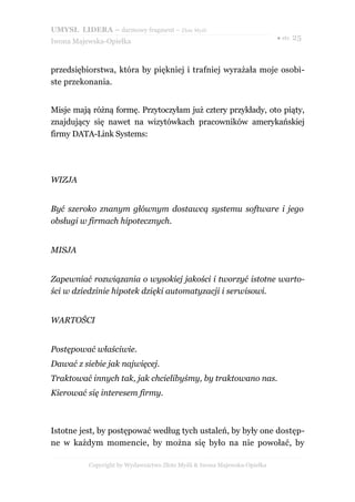 UMYSŁ LIDERA – darmowy fragment – Złote Myśli
                                                                          ● str. 25
Iwona Majewska-Opiełka



przedsiębiorstwa, która by piękniej i trafniej wyrażała moje osobi-
ste przekonania.


Misje mają różną formę. Przytoczyłam już cztery przykłady, oto piąty,
znajdujący się nawet na wizytówkach pracowników amerykańskiej
firmy DATA-Link Systems:




WIZJA


Być szeroko znanym głównym dostawcą systemu software i jego
obsługi w firmach hipotecznych.


MISJA


Zapewniać rozwiązania o wysokiej jakości i tworzyć istotne warto-
ści w dziedzinie hipotek dzięki automatyzacji i serwisowi.


WARTOŚCI


Postępować właściwie.
Dawać z siebie jak najwięcej.
Traktować innych tak, jak chcielibyśmy, by traktowano nas.
Kierować się interesem firmy.



Istotne jest, by postępować według tych ustaleń, by były one dostęp-
ne w każdym momencie, by można się było na nie powołać, by

          Copyright by Wydawnictwo Złote Myśli & Iwona Majewska-Opiełka
 