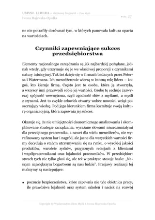 UMYSŁ LIDERA – darmowy fragment – Złote Myśli
                                                                           ● str. 27
Iwona Majewska-Opiełka



ne nie potrafiły dorównać tym, w których panowała kultura oparta
na wartościach.


         Czynniki zapewniające sukces
              przedsiębiorstwa

Elementy racjonalnego zarządzania są jak najbardziej pożądane, jed-
nak wtedy, gdy utrzymuje się je we właściwej proporcji z czynnikami
natury intuicyjnej. Tak też dzieje się w firmach badanych przez Peter-
sa i Watermana. Ich menedżerowie wierzą w istotną rolę lidera – ko-
goś, kto kieruje firmą. Często jest to osoba, która ją stworzyła,
a wszyscy inni przyswoili sobie jej wartości. Osobę tę cechuje zazwy-
czaj spójność wewnętrzna, czyli zgodność słów z myślami, a myśli
z czynami. Jest to zwykle człowiek otwarty wobec nowości, wciąż po-
szerzający wiedzę. Pod jego kierunkiem firma kształtuje swoją kultu-
rę organizacyjną, która zapewnia jej sukces.

Okazuje się, że nie umiejętności ekonomicznego analizowania i skom-
plikowane strategie zarządzania, wyrażane słowami niezrozumiałymi
dla przeciętnego pracownika, a nawet dla wielu menedżerów, nie wy-
rafinowany system kar i nagród, ale jasne dla wszystkich wartości fir-
my decydują o stałym utrzymywaniu się na rynku, o wysokiej jakości
produktów, wzroście zysków, przyjaznych relacjach z klientami
i współpracownikami oraz lojalności pracowników. W przedsiębior-
stwach tych nie tylko głosi się, ale też w praktyce stosuje hasło: „Na-
szym największym bogactwem są nasi ludzie”. Przejawy realizacji tej
maksymy są następujące:


●   poczucie bezpieczeństwa, które zapewnia nie tyle obietnica pracy,
    ile prawdziwa lojalność oraz system szkoleń i nacisk na rozwój



           Copyright by Wydawnictwo Złote Myśli & Iwona Majewska-Opiełka
 