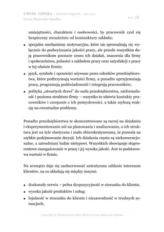UMYSŁ LIDERA – darmowy fragment – Złote Myśli
                                                                           ● str. 28
Iwona Majewska-Opiełka



    umiejętności, charakteru i osobowości, by pracownik czuł się
    bezpieczny niezależnie od koniunktury zakładu;
●   specjalne mechanizmy motywacyjne, które nie sprowadzają się wy-
    łącznie do podwyższania jakości pracy, ale przede wszystkim da-
    ją pracownikom poczucie sensu ich działań, znaczenia dla firmy
    i społeczeństwa, jedności z zakładem pracy oraz satysfakcji z pracy
    w tej właśnie firmie;
●   język, symbole i opowieści używane przez członków przedsiębiors-
    twa, które podtrzymują wartości firmy, a ponadto uprzyjemniają
    pracę, programują podświadomość i integrują pracowników;
●   polityka „otwartych drzwi” do szefa przedsiębiorstwa, nieformaln-
    ość i pozioma struktura firmy – wszystko to ułatwia kontakty pra-
    cowników i czerpanie z ich pomysłowości, a także szybszą reak-
    cję na ewentualne problemy.


Ponadto przedsiębiorstwa te skoncentrowane są raczej na działaniu
i eksperymentowaniu niż na planowaniu i analizowaniu, a ich struk-
tura jest na tyle elastyczna i mało zbiurokratyzowana, że pozwala na
szybkie podejmowanie decyzji. Ich działania często są niekonwencjo-
nalne, a zatrudniani ludzie nietypowi. Wszystkich obowiązuje stupro-
centowe zaangażowanie w pracę i jej wysoka jakość. Jest to podstawo-
wa wartość w firmie.

Na zewnątrz daje się zaobserwować autentyczne oddanie interesom
klientów, na co składają się między innymi:


●   doskonały serwis – pełna dyspozycyjność w stosunku do klienta;
●   wysoka jakość produktów i usług;
●   lojalność w stosunku do klienta i niezawodność w trudnych sy-
    tuacjach;

           Copyright by Wydawnictwo Złote Myśli & Iwona Majewska-Opiełka
 