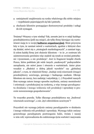 UMYSŁ LIDERA – darmowy fragment – Złote Myśli
                                                                           ● str. 29
Iwona Majewska-Opiełka



●   umiejętność znajdowania na rynku właściwego dla siebie miejsca
    – wypełnianie pojawiających się luk i potrzeb;
●   słuchanie klientów pomagające dostosowywać produkty i usługi
    do ich wymagań.


Truizmy? Wszyscy o tym wiedzą? Tak, zawarte jest to w misji każdego
przedsiębiorstwa (jeśli ma misję!), ale tylko firmy kierujące się warto-
ściami mają to w swojej kulturze organizacyjnej. Może przyczyna
leży w tym, że zamiast mówić o wartościach, zgodnie z którymi chce
się działać, mówi się o „strategiach marketingowych”, a zamiast tego,
iż celem każdej firmy jest służenie klientom – to że „w centrum ich
zainteresowania powinien więc znaleźć się rynek ze swoimi potrzeba-
mi i życzeniami, a nie produkcja”. Jest to fragment książki Józefa
Penca, która podobnie jak wiele innych „naukowych” podręczników
zarządzania, nie mówi jasno i otwarcie o wartościach. Autor pisze
wszakże o „dbałości o dobrą jakość wyrobów” czy „globalnej
jakości”, o tym, że właściciel firmy: „buduje swój wizerunek (image)
przedsiębiorcy uczciwego, pewnego i budzącego zaufanie. Oferuje
klientom nie rzeczy, lecz nadzieję i satysfakcję. (...) Przyszłość naszych
firm wymaga zatem innego sposobu myślenia, zmiany mentalności
i orientacji: z produkcyjnej na rynkową, a więc innego paradygma-
tu działania i innego widzenia roli produkcji i sprzedaży w pro-
cesie nowoczesnego gospodarowania”.

To wszystko prawda. Tylko dlaczego przedsiębiorca ma „budować
wizerunek uczciwego”, a nie „być człowiekiem uczciwym”?

Przyszłość nie wymaga jedynie zmiany paradygmatów w działaniu
i innego widzenia roli produkcji i sprzedaży. Wymaga także zmiany
generalnego paradygmatu postrzegania ludzi, świata i naszej
w nim roli; wprowadzenia do codziennego życia wartości i nazywania


           Copyright by Wydawnictwo Złote Myśli & Iwona Majewska-Opiełka
 