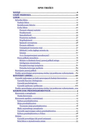 SPIS TREŚCI
WSTĘP...............................................................................................6
CZĘŚĆ PIERWSZA...........................................................................10
LIDER...............................................................................................11
  Sylwetka lidera...................................................................................................11
    Funkcje lidera................................................................................................12
    Kształtowanie liderów...................................................................................18
    Cechy lidera...................................................................................................20
       Poczucie własnej wartości.........................................................................21
       Proaktywność............................................................................................26
       Samodzielność..........................................................................................33
       Pozytywne myślenie..................................................................................37
       Współzależność.........................................................................................43
       Spójność wewnętrzna...............................................................................48
       Poczucie obfitości.....................................................................................52
       Umiejętność tworzenia wizji.....................................................................57
       Zdolność i wola ciągłego uczenia się........................................................61
       Intuicja......................................................................................................67
       A co z kompetencjami zawodowymi?.......................................................71
    Prawa półkula menedżera.............................................................................76
       Różnice w działaniu lewej i prawej półkuli mózgu..................................76
       Inteligencja emocjonalna..........................................................................77
       Początek trzeciego tysiąclecia...................................................................81
       Potrzeba twórczego myślenia...................................................................83
  Rozwijanie prawej półkuli.................................................................................84
  Punkty sprawdzające przyswojoną wiedzę i jej praktyczne wykorzystanie....89
KONTEKST LIDERA........................................................................90
  Czynniki wpływające na ludzi sprawujących funkcje kierownicze...................91
    Czynniki fizyczne i biologiczne.....................................................................92
    Czynniki psychologiczne...............................................................................97
    Czynniki społeczne i polityczne..................................................................100
  Punkty sprawdzające przyswojoną wiedzę i jej praktyczne wykorzystanie...104
KIEROWANIE PRZEDSIĘBIORSTWEM............................................4
  Kierowanie a zarządzanie....................................................................................5
    Nauka kierowania..........................................................................................10
  Kierowanie zgodnie z wartościami....................................................................13
    Kultura przedsiębiorstwa..............................................................................14
    Misja przedsiębiorstwa..................................................................................15
       Tworzenie misji przedsiębiorstwa............................................................18
    Błędy racjonalnego zarządzania...................................................................24
    Czynniki zapewniające sukces przedsiębiorstwa.........................................25
    Kultura przedsiębiorstwa w Polsce..............................................................28
  Zmiany...............................................................................................................30
    Czynniki powodujące lęk przed zmianami...................................................31
    Rola lidera w stymulowaniu zmian..............................................................33
 