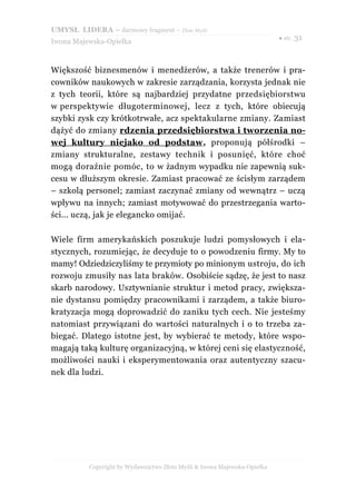 UMYSŁ LIDERA – darmowy fragment – Złote Myśli
                                                                          ● str. 31
Iwona Majewska-Opiełka



Większość biznesmenów i menedżerów, a także trenerów i pra-
cowników naukowych w zakresie zarządzania, korzysta jednak nie
z tych teorii, które są najbardziej przydatne przedsiębiorstwu
w perspektywie długoterminowej, lecz z tych, które obiecują
szybki zysk czy krótkotrwałe, acz spektakularne zmiany. Zamiast
dążyć do zmiany rdzenia przedsiębiorstwa i tworzenia no-
wej kultury niejako od podstaw , proponują półśrodki –
zmiany strukturalne, zestawy technik i posunięć, które choć
mogą doraźnie pomóc, to w żadnym wypadku nie zapewnią suk-
cesu w dłuższym okresie. Zamiast pracować ze ścisłym zarządem
– szkolą personel; zamiast zaczynać zmiany od wewnątrz – uczą
wpływu na innych; zamiast motywować do przestrzegania warto-
ści... uczą, jak je elegancko omijać.

Wiele firm amerykańskich poszukuje ludzi pomysłowych i ela-
stycznych, rozumiejąc, że decyduje to o powodzeniu firmy. My to
mamy! Odziedziczyliśmy te przymioty po minionym ustroju, do ich
rozwoju zmusiły nas lata braków. Osobiście sądzę, że jest to nasz
skarb narodowy. Usztywnianie struktur i metod pracy, zwiększa-
nie dystansu pomiędzy pracownikami i zarządem, a także biuro-
kratyzacja mogą doprowadzić do zaniku tych cech. Nie jesteśmy
natomiast przywiązani do wartości naturalnych i o to trzeba za-
biegać. Dlatego istotne jest, by wybierać te metody, które wspo-
magają taką kulturę organizacyjną, w której ceni się elastyczność,
możliwości nauki i eksperymentowania oraz autentyczny szacu-
nek dla ludzi.




          Copyright by Wydawnictwo Złote Myśli & Iwona Majewska-Opiełka
 