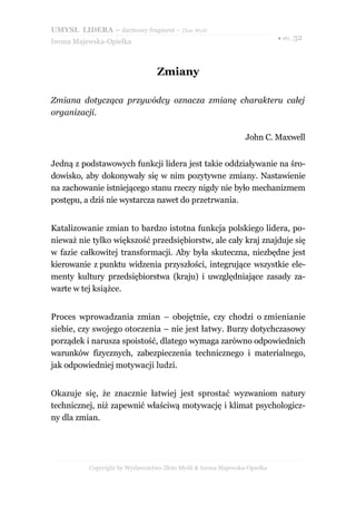 UMYSŁ LIDERA – darmowy fragment – Złote Myśli
                                                                          ● str. 32
Iwona Majewska-Opiełka



                                 Zmiany

Zmiana dotycząca przywódcy oznacza zmianę charakteru całej
organizacji.

                                                               John C. Maxwell


Jedną z podstawowych funkcji lidera jest takie oddziaływanie na śro-
dowisko, aby dokonywały się w nim pozytywne zmiany. Nastawienie
na zachowanie istniejącego stanu rzeczy nigdy nie było mechanizmem
postępu, a dziś nie wystarcza nawet do przetrwania.


Katalizowanie zmian to bardzo istotna funkcja polskiego lidera, po-
nieważ nie tylko większość przedsiębiorstw, ale cały kraj znajduje się
w fazie całkowitej transformacji. Aby była skuteczna, niezbędne jest
kierowanie z punktu widzenia przyszłości, integrujące wszystkie ele-
menty kultury przedsiębiorstwa (kraju) i uwzględniające zasady za-
warte w tej książce.


Proces wprowadzania zmian – obojętnie, czy chodzi o zmienianie
siebie, czy swojego otoczenia – nie jest łatwy. Burzy dotychczasowy
porządek i narusza spoistość, dlatego wymaga zarówno odpowiednich
warunków fizycznych, zabezpieczenia technicznego i materialnego,
jak odpowiedniej motywacji ludzi.


Okazuje się, że znacznie łatwiej jest sprostać wyzwaniom natury
technicznej, niż zapewnić właściwą motywację i klimat psychologicz-
ny dla zmian.




          Copyright by Wydawnictwo Złote Myśli & Iwona Majewska-Opiełka
 