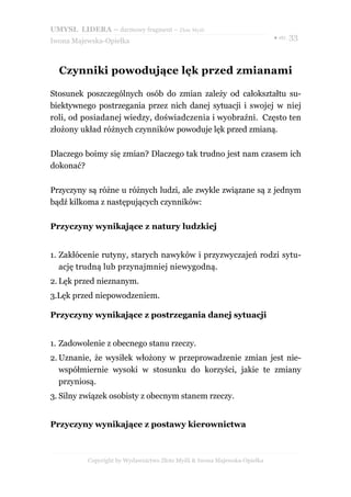 UMYSŁ LIDERA – darmowy fragment – Złote Myśli
                                                                          ● str. 33
Iwona Majewska-Opiełka



  Czynniki powodujące lęk przed zmianami

Stosunek poszczególnych osób do zmian zależy od całokształtu su-
biektywnego postrzegania przez nich danej sytuacji i swojej w niej
roli, od posiadanej wiedzy, doświadczenia i wyobraźni. Często ten
złożony układ różnych czynników powoduje lęk przed zmianą.

Dlaczego boimy się zmian? Dlaczego tak trudno jest nam czasem ich
dokonać?

Przyczyny są różne u różnych ludzi, ale zwykle związane są z jednym
bądź kilkoma z następujących czynników:

Przyczyny wynikające z natury ludzkiej


1. Zakłócenie rutyny, starych nawyków i przyzwyczajeń rodzi sytu-
   ację trudną lub przynajmniej niewygodną.
2. Lęk przed nieznanym.
3.Lęk przed niepowodzeniem.

Przyczyny wynikające z postrzegania danej sytuacji


1. Zadowolenie z obecnego stanu rzeczy.
2. Uznanie, że wysiłek włożony w przeprowadzenie zmian jest nie-
   współmiernie wysoki w stosunku do korzyści, jakie te zmiany
   przyniosą.
3. Silny związek osobisty z obecnym stanem rzeczy.


Przyczyny wynikające z postawy kierownictwa



          Copyright by Wydawnictwo Złote Myśli & Iwona Majewska-Opiełka
 