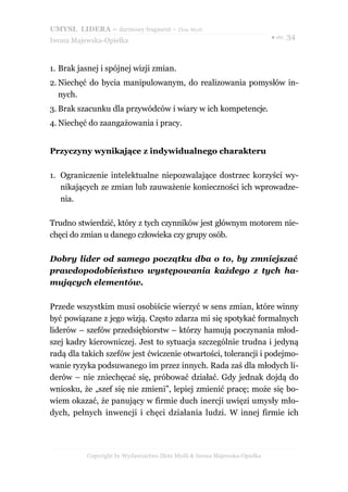 UMYSŁ LIDERA – darmowy fragment – Złote Myśli
                                                                          ● str. 34
Iwona Majewska-Opiełka



1. Brak jasnej i spójnej wizji zmian.
2. Niechęć do bycia manipulowanym, do realizowania pomysłów in-
   nych.
3. Brak szacunku dla przywódców i wiary w ich kompetencje.
4. Niechęć do zaangażowania i pracy.


Przyczyny wynikające z indywidualnego charakteru

1. Ograniczenie intelektualne niepozwalające dostrzec korzyści wy-
   nikających ze zmian lub zauważenie konieczności ich wprowadze-
   nia.

Trudno stwierdzić, który z tych czynników jest głównym motorem nie-
chęci do zmian u danego człowieka czy grupy osób.

Dobry lider od samego początku dba o to, by zmniejszać
prawdopodobieństwo występowania każdego z tych ha-
mujących elementów.

Przede wszystkim musi osobiście wierzyć w sens zmian, które winny
być powiązane z jego wizją. Często zdarza mi się spotykać formalnych
liderów – szefów przedsiębiorstw – którzy hamują poczynania młod-
szej kadry kierowniczej. Jest to sytuacja szczególnie trudna i jedyną
radą dla takich szefów jest ćwiczenie otwartości, tolerancji i podejmo-
wanie ryzyka podsuwanego im przez innych. Rada zaś dla młodych li-
derów – nie zniechęcać się, próbować działać. Gdy jednak dojdą do
wniosku, że „szef się nie zmieni”, lepiej zmienić pracę; może się bo-
wiem okazać, że panujący w firmie duch inercji uwięzi umysły mło-
dych, pełnych inwencji i chęci działania ludzi. W innej firmie ich




          Copyright by Wydawnictwo Złote Myśli & Iwona Majewska-Opiełka
 