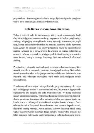 UMYSŁ LIDERA – darmowy fragment – Złote Myśli
                                                                          ● str. 35
Iwona Majewska-Opiełka



przywódcze i innowacyjne działania mogą być wdzięcznie przyjmo-
wane, a oni sami znajdą się na drodze rozwoju.


            Rola lidera w stymulowaniu zmian

Tylko 2 procent ludzi to innowatorzy, którzy sami wprowadzają bądź
chętnie witają proponowane zmiany; 10 procent to ludzie przyjmujący
zmiany, adaptujący się szybko do nowej sytuacji; konserwatyści, czyli
tacy, którzy całkowicie odporni są na zmiany, stanowią około 8 procent
ludzi. Zatem 80 procent to ci, którzy potrzebują czasu, by zaakceptować
zmianę i włączyć się w nowy proces. To właśnie im bardzo potrzebni są
otwarci, twórczy przywódcy z wizją przyszłości i adekwatnym rozumie-
niem świata, którzy z odwagą i rozwagą będą stymulować i pilotować
zmiany.

Prześledźmy, jaką rolę może odegrać prezes przedsiębiorstwa czy kie-
rownik zespołu w usuwaniu przyczyn hamujących zmiany. Naturalnie
mówimy o człowieku, który jest prawdziwym liderem, świadomie pra-
cującym nad własnym rozwojem, czyli stale doskonalącym swoje
umiejętności.

Przede wszystkim – znając naturę człowieka, przyzwyczajonego do ruty-
ny i unikającego zmian – powinien dbać o to, by praca w jego przed-
siębiorstwie czy zespole nie była zrutynizowana. W miarę możności
należy urozmaicać zajęcia, wymieniać ludzi na poszczególnych stanowi-
skach, powierzać im różnorodne zadania, a także wzbogacać życie za-
kładu pracy – ciekawymi kontraktami, wizytami osób z innych firm,
odwiedzinami w fabrykach kontrahentów oraz kursami i spotkaniami,
dającymi szansę rozwoju. Nawet zmiany kolorów ścian czy mebli mają
wpływ na przerwanie zaklętego kręgu rutyny. Różnorodne zmiany nie
tylko osłabiają rutynę, ale także uodporniają ludzi na kontakt z nowo-


          Copyright by Wydawnictwo Złote Myśli & Iwona Majewska-Opiełka
 