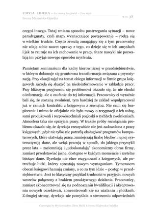 UMYSŁ LIDERA – darmowy fragment – Złote Myśli
                                                                          ● str. 38
Iwona Majewska-Opiełka



czegoś innego. Tutaj zmiana sposobu postrzegania sytuacji – nowe
paradygmaty, czyli mapy wyznaczające postępowanie – rodzą się
w wielkim trudzie. Często zresztą zmagający się z tym pracownicy
nie zdają sobie nawet sprawy z tego, co dzieje się w ich umysłach
i jak to rzutuje na ich zachowanie w pracy. Stare nawyki nie pozwa-
lają im przyjąć nowego sposobu myślenia.

Pamiętam seminarium dla kadry kierowniczej w przedsiębiorstwie,
w którym dokonuje się gruntowna transformacja związana z prywaty-
zacją. Przy okazji zajęć na temat obiegu informacji w firmie grupa księ-
gowych zaczęła się skarżyć na niedoinformowanie w zakładzie pracy.
Przy bliższym przyjrzeniu się problemowi okazało się, że nie chodzi
o informację, ale o zaufanie do tej informacji. Pracownicy ci wyraźnie
bali się, że zostaną zwolnieni, tym bardziej że zakład współpracował
już w ramach kontraktu z księgowym z zewnątrz. Nie czuli się bez-
piecznie i mimo że oficjalnie nie było mowy o rezygnacji z ich usług,
sami produkowali i rozpowszechniali pogłoski o rychłych zwolnieniach.
Atmosfera taka nie sprzyjała pracy. W trakcie próby rozwiązania pro-
blemu okazało się, że dyrekcja rzeczywiście nie jest zadowolona z pracy
księgowych, gdyż nie tylko nie potrafią obsługiwać programów kompu-
terowych, które ułatwiają pracę, zmniejszają liczbę błędów i lepiej sys-
tematyzują dane, ale wciąż pracują w sposób, do jakiego przywykli
przez lata – zaciemniają i „udoskonalają” ekonomiczny obraz firmy,
zamiast przedstawiać jasne, dostępne w każdym momencie i rzetelne
bieżące dane. Dyrekcja nie chce rezygnować z księgowych, ale po-
trzebuje ludzi, którzy sprostają nowym wymaganiom. Tymczasem
obecni księgowi hamują zmiany, a co za tym idzie – postęp w przed-
siębiorstwie. Jest to klasyczny przykład trudności w przyjęciu nowych
wzorców połączony z brakiem proaktywnego działania. Pracownicy,
zamiast skoncentrować się na podnoszeniu kwalifikacji i akceptowa-
niu nowych oczekiwań, koncentrowali się na użalaniu i plotkach.
Z drugiej strony, dyrekcja nie pomyślała o stworzeniu odpowiednich

          Copyright by Wydawnictwo Złote Myśli & Iwona Majewska-Opiełka
 