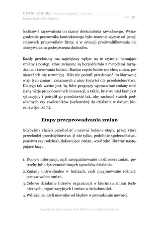 UMYSŁ LIDERA – darmowy fragment – Złote Myśli
                                                                          ● str. 39
Iwona Majewska-Opiełka



bodźców i zapewnieniu im szansy doskonalenia zawodowego. Wyna-
grodzenie pracownika kontraktowego było znacznie wyższe od pensji
etatowych pracowników firmy, a w sytuacji przekwalifikowania nie
obiecywano im podwyższenia dochodów.

Każdy przełożony ma największy wpływ na te czynniki hamujące
zmiany i postęp, które związane są bezpośrednio z metodami zarzą-
dzania i kierowania ludźmi. Bardzo często ludzie nie chcą zmian, po-
nieważ ich nie rozumieją. Nikt nie potrafi przedstawić im klarownej
wizji tych zmian i związanych z nimi korzyści dla przedsiębiorstwa.
Dlatego tak ważne jest, by lider pragnący wprowadzać zmiany miał
jasną wizję proponowanych innowacji, a także, by rozumiał kontekst
sytuacyjny i potrafił go przedstawić tak, aby zachęcić swoich pod-
władnych czy zwolenników (wyborców) do działania w danym kie-
runku (punkt 7.).


           Etapy przeprowadzania zmian

Gdybyśmy chcieli prześledzić i nazwać kolejne etapy, przez które
przechodzi przedsiębiorstwo (i nie tylko, podobnie społeczeństwo,
państwo czy rodzina), dokonujące zmian, wyodrębnilibyśmy nastę-
pujące fazy:


1. Dopływ informacji, czyli zasygnalizowanie możliwości zmian, po-
   trzeby lub użyteczności innych sposobów działania.
2. Zmiany indywidualne w ludziach, czyli przyjmowanie różnych
   postaw wobec zmian.
3. Celowe działanie liderów organizacji w kierunku zmian tech-
   nicznych, organizacyjnych i zmian w świadomości.
4. Wdrażanie, czyli niewolne od błędów wprowadzanie nowości.


          Copyright by Wydawnictwo Złote Myśli & Iwona Majewska-Opiełka
 