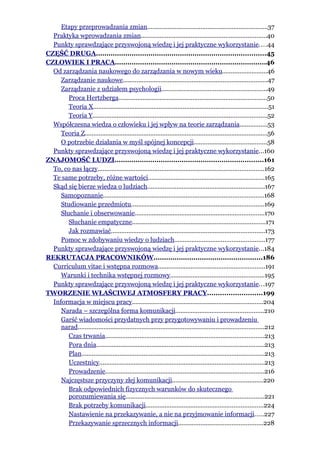 Etapy przeprowadzania zmian......................................................................37
  Praktyka wprowadzania zmian.........................................................................40
  Punkty sprawdzające przyswojoną wiedzę i jej praktyczne wykorzystanie....44
CZĘŚĆ DRUGA.................................................................................45
CZŁOWIEK I PRACA........................................................................46
  Od zarządzania naukowego do zarządzania w nowym wieku..........................46
     Zarządzanie naukowe....................................................................................47
     Zarządzanie z udziałem psychologii.............................................................49
        Proca Hertzberga......................................................................................50
        Teoria X.....................................................................................................51
        Teoria Y.....................................................................................................52
  Współczesna wiedza o człowieku i jej wpływ na teorie zarządzania................53
     Teoria Z..........................................................................................................56
     O potrzebie działania w myśl spójnej koncepcji..........................................58
  Punkty sprawdzające przyswojoną wiedzę i jej praktyczne wykorzystanie...160
ZNAJOMOŚĆ LUDZI.......................................................................161
  To, co nas łączy................................................................................................162
  Te same potrzeby, różne wartości...................................................................165
  Skąd się bierze wiedza o ludziach....................................................................167
     Samopoznanie.............................................................................................168
     Studiowanie przedmiotu.............................................................................169
     Słuchanie i obserwowanie...........................................................................170
        Słuchanie empatyczne.............................................................................171
        Jak rozmawiać.........................................................................................173
     Pomoc w zdobywaniu wiedzy o ludziach....................................................177
  Punkty sprawdzające przyswojoną wiedzę i jej praktyczne wykorzystanie...184
REKRUTACJA PRACOWNIKÓW....................................................186
  Curriculum vitae i wstępna rozmowa..............................................................191
     Warunki i technika wstępnej rozmowy......................................................195
  Punkty sprawdzające przyswojoną wiedzę i jej praktyczne wykorzystanie...197
TWORZENIE WŁAŚCIWEJ ATMOSFERY PRACY..........................199
  Informacja w miejscu pracy............................................................................204
     Narada – szczególna forma komunikacji...................................................210
     Garść wiadomości przydatnych przy przygotowywaniu i prowadzeniu
     narad............................................................................................................212
        Czas trwania............................................................................................213
        Pora dnia.................................................................................................213
        Plan..........................................................................................................213
        Uczestnicy................................................................................................213
        Prowadzenie............................................................................................216
     Najczęstsze przyczyny złej komunikacji.....................................................220
        Brak odpowiednich fizycznych warunków do skutecznego
        porozumiewania się................................................................................221
        Brak potrzeby komunikacji....................................................................224
        Nastawienie na przekazywanie, a nie na przyjmowanie informacji.....227
        Przekazywanie sprzecznych informacji.................................................228
 