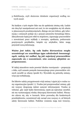 UMYSŁ LIDERA – darmowy fragment – Złote Myśli
                                                                          ● str. 40
Iwona Majewska-Opiełka



5. Stabilizacja, czyli skuteczne działanie organizacji według no-
   wych zasad.


Na każdym z tych etapów lider ma do spełnienia istotną rolę. Ludzie
nie chcą być manipulowani ani czuć, że nie uwzględnia się ich zdania
w planowanych przedsięwzięciach, dlatego nie jest dobrze, gdy infor-
mację o zmianach podaje się z pozycji autorytetu formalnego lidera.
Zdecydowanie lepiej jest robić to stopniowo, zapoznając pracowników
z nowościami przez wykłady z zewnątrz, spotkania, podsuwanie
pozytywnych przykładów, książek czy artykułów, które mogą
przynieść nową informację.

Ważne jest także, by cała kadra kierownicza mogła
uczestniczyć we wszelkiego typu szkoleniach innowacyj-
nych, należy też zadbać, by jak najwięcej pracowników
zapoznało się z nowościami, nim zostaną oficjalnie za-
proponowane.

W takiej atmosferze może powstać idealne rozwiązanie – propozycja
z dołu, czyli uznanie pomysłu innowacyjnego przez pracowników niż-
szych szczebli za własny (punkt 8.). Wywołało się potrzebę zmiany,
wręcz jej werbalizację.

Do liderów należy przygotowanie wizji zmiany i ujęcie jej w realne ra-
my organizacyjne (punkt 7.). Trudno jest przeprowadzać zmiany, gdy
nie wszyscy dysponują takimi samymi informacjami. Trudno je
wdrażać, gdy część kadry kierowniczej, często jej najwyższy szczebel,
nie ma wystarczającej wiedzy dotyczącej kierowania ludźmi. Nieczę-
sto zdarza się, aby w kursach, które prowadzę dla konkretnych
przedsiębiorstw, uczestniczył cały zarząd oraz wszyscy ci, od których
zależy kierowanie ludźmi. Podobne wrażenia mają inni trenerzy.


          Copyright by Wydawnictwo Złote Myśli & Iwona Majewska-Opiełka
 