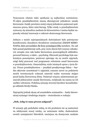 UMYSŁ LIDERA – darmowy fragment – Złote Myśli
                                                                          ● str. 41
Iwona Majewska-Opiełka



Tymczasem właśnie takie spotkania są najbardziej wartościowe.
W całym przedsiębiorstwie muszą obowiązywać jednakowe zasady
kierowania i każdy powinien mniej więcej jednakowo pojmować pod-
stawowe prawa, które nimi kierują. Tylko wtedy w przedsiębiorstwie
wytworzy się atmosfera zaufania do kierownictwa i można będzie na-
prawdę wdrażać innowacje w zakresie skutecznego kierowania.

Jednym z moich najwspanialszych doświadczeń było poświęcone
kształtowaniu charakteru dwudniowe seminarium ZASADY KIERO-
WANIA, które prowadziłam dla firmy posiadającej kilka tartaków. Na sali
było ponad pięćdziesiąt osób, przy czym obecni byli wszyscy członko-
wie zarządu oraz cała kadra kierownicza poszczególnych oddziałów,
personel biurowy, a także... psycholog. Obecność psychologa była zna-
komitym posunięciem, ponieważ opierając się na moich zajęciach,
mógł dalej pracować nad programem wdrażania zasad kierowania
w przedsiębiorstwie. Omawialiśmy wiele istotnych spraw z życia fir-
my. Prezes przedsiębiorstwa – przykład proaktywnego lidera – bar-
dzo aktywnie uczestniczył w zajęciach, czasami nawet na podstawie
moich teoretycznych wskazań omawiał realne wyzwania stojące
przed kadrą kierowniczą firmy. Ponieważ wszyscy zainteresowani po-
znawali jednocześnie zasady kierowania, zwiększała się szansa na ich
szybkie wdrożenie. Podobną sytuację stworzył dyrektor koszalińskie-
go oddziału Kredyt Banku.

Najczęściej jednak słyszę od uczestników seminariów – kadry kierow-
niczej wyższego i średniego stopnia – stwierdzenia w rodzaju:

„Och, żeby to nasz prezes usłyszał”.

W sytuacji, gdy podwładni widzą, że ich przełożeni nie są nastawieni
na zdobywanie nowej wiedzy, na zmienianie siebie, doskonalenie
swoich umiejętności liderskich, zmniejsza się drastycznie zaufanie

          Copyright by Wydawnictwo Złote Myśli & Iwona Majewska-Opiełka
 