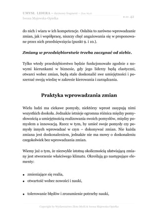 UMYSŁ LIDERA – darmowy fragment – Złote Myśli
                                                                           ● str. 42
Iwona Majewska-Opiełka



do nich i wiara w ich kompetencje. Osłabia to zarówno wprowadzanie
zmian, jak i współpracę, niszczy chęć angażowania się w proponowa-
ne przez nich przedsięwzięcia (punkt 9. i 10.).

Zmiany w przedsiębiorstwie trzeba zaczynać od siebie.

Tylko wtedy przedsiębiorstwo będzie funkcjonowało zgodnie z no-
wymi kierunkami w biznesie, gdy jego liderzy będą elastyczni,
otwarci wobec zmian, będą stale doskonalić swe umiejętności i po-
szerzać swoją wiedzę w zakresie kierowania i zarządzania.



            Praktyka wprowadzania zmian

Wielu ludzi ma ciekawe pomysły, niektórzy wprost zasypują nimi
wszystkich dookoła. Jednakże istnieje ogromna różnica między pomy-
słowością a umiejętnością realizowania swoich pomysłów, między po-
mysłem a innowacją. Rzecz w tym, by umieć swoje pomysły czy po-
mysły innych wprowadzać w czyn – dokonywać zmian. Nie każda
zmiana jest doskonaleniem, jednakże nie ma mowy o doskonaleniu
czegokolwiek bez wprowadzania zmian.

Wiemy już o tym, że niezwykle istotną okolicznością ułatwiającą zmia-
ny jest stworzenie właściwego klimatu. Określają go następujące ele-
menty:


●   zmieniające się realia,
●   otwartość wobec nowości i nauki,


●   tolerowanie błędów i zrozumienie potrzeby nauki,


           Copyright by Wydawnictwo Złote Myśli & Iwona Majewska-Opiełka
 