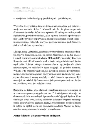 UMYSŁ LIDERA – darmowy fragment – Złote Myśli
                                                                          ● str. 43
Iwona Majewska-Opiełka



●   wzajemne zaufanie między przełożonymi i podwładnymi.


Wszystkie te czynniki są istotne, jednak najważniejszy jest ostatni –
wzajemne zaufanie. John C. Maxwell twierdzi, że pierwsze pytanie
skierowane do osoby, która chce wprowadzić zmiany w swoim przed-
siębiorstwie, powinno brzmieć: „Jakie są pana stosunki z podwładny-
mi?”. Jest oczywiste, że przywódca musi posiadać serca swoich ludzi –
muszą mu ufać. Człowiek, który nie pozyskał zaufania podwładnych,
stoi przed wielkim wyzwaniem.

Dlatego, drogi Czytelniku, zaczynając wprowadzanie zmian na odcin-
ku, którym kierujesz, zacznij od siebie. Opierając się na tej książce
i innych lekturach, opracuj własny PPR, czyli Permanentny Program
Rozwoju zalet i likwidowania wad, a także osiągania istotnych życio-
wych celów. Poświęć trochę czasu na ustalenie tego, co jest dla ciebie
najważniejsze, co chciałbyś w życiu osiągnąć i co po sobie zostawić.
Wniknij w te problemy głęboko, nie dawaj się ponosić powierzchow-
nym pragnieniom związanym z przyjemnościami. Zastanów się, jakie
czyny, działania i rzeczy mogłyby ci dać poczucie spełnienia. Być
może już to zrobiłeś. Być może masz już spisane posłannictwo życio-
we. Jeżeli nie, teraz jest kolejna szansa.

Zastanów się także, jakie słabości charakteru mogą przeszkadzać ci
w zmierzaniu prostą drogą do sukcesu. Potraktuj poważnie moje ra-
dy o wartościach naturalnych i prawach zawiadujących życiem. Uru-
chamiając swoją wolę, zacznij codzienne ćwiczenia związane z dziesię-
cioma podstawowymi cechami lidera, a w kontaktach z podwładnymi
(i ludźmi w ogóle) kieruj się podanymi zasadami. Ważne są: twoje
osobiste zaangażowanie, inwencja i pomysłowość.

Jesteś liderem! To ty tworzysz i budujesz.


          Copyright by Wydawnictwo Złote Myśli & Iwona Majewska-Opiełka
 