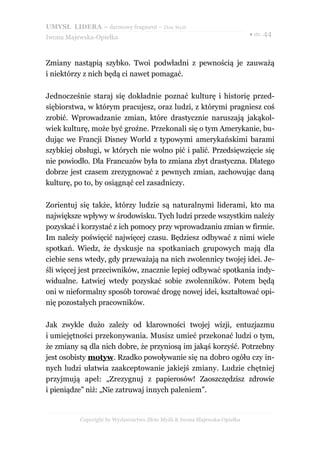 UMYSŁ LIDERA – darmowy fragment – Złote Myśli
                                                                          ● str. 44
Iwona Majewska-Opiełka



Zmiany nastąpią szybko. Twoi podwładni z pewnością je zauważą
i niektórzy z nich będą ci nawet pomagać.

Jednocześnie staraj się dokładnie poznać kulturę i historię przed-
siębiorstwa, w którym pracujesz, oraz ludzi, z którymi pragniesz coś
zrobić. Wprowadzanie zmian, które drastycznie naruszają jakąkol-
wiek kulturę, może być groźne. Przekonali się o tym Amerykanie, bu-
dując we Francji Disney World z typowymi amerykańskimi barami
szybkiej obsługi, w których nie wolno pić i palić. Przedsięwzięcie się
nie powiodło. Dla Francuzów była to zmiana zbyt drastyczna. Dlatego
dobrze jest czasem zrezygnować z pewnych zmian, zachowując daną
kulturę, po to, by osiągnąć cel zasadniczy.

Zorientuj się także, którzy ludzie są naturalnymi liderami, kto ma
największe wpływy w środowisku. Tych ludzi przede wszystkim należy
pozyskać i korzystać z ich pomocy przy wprowadzaniu zmian w firmie.
Im należy poświęcić najwięcej czasu. Będziesz odbywać z nimi wiele
spotkań. Wiedz, że dyskusje na spotkaniach grupowych mają dla
ciebie sens wtedy, gdy przeważają na nich zwolennicy twojej idei. Je-
śli więcej jest przeciwników, znacznie lepiej odbywać spotkania indy-
widualne. Łatwiej wtedy pozyskać sobie zwolenników. Potem będą
oni w nieformalny sposób torować drogę nowej idei, kształtować opi-
nię pozostałych pracowników.

Jak zwykle dużo zależy od klarowności twojej wizji, entuzjazmu
i umiejętności przekonywania. Musisz umieć przekonać ludzi o tym,
że zmiany są dla nich dobre, że przyniosą im jakąś korzyść. Potrzebny
jest osobisty motyw. Rzadko powoływanie się na dobro ogółu czy in-
nych ludzi ułatwia zaakceptowanie jakiejś zmiany. Ludzie chętniej
przyjmują apel: „Zrezygnuj z papierosów! Zaoszczędzisz zdrowie
i pieniądze” niż: „Nie zatruwaj innych paleniem”.


          Copyright by Wydawnictwo Złote Myśli & Iwona Majewska-Opiełka
 