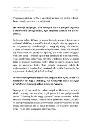 UMYSŁ LIDERA – darmowy fragment – Złote Myśli
                                                                          ● str. 45
Iwona Majewska-Opiełka



Trzeba pamiętać, że prośba o akceptację zmiany jest prośbą o dodat-
kową energię, a czasem o umiejętności.

Im więcej przyczyn, dla których warto podjąć wysiłek
i uruchomić umiejętności, tym większa szansa na powo-
dzenie.

Są jednak ludzie, którym po prostu brakuje pewnych konkretnych
zdolności lub którzy, z powodów intelektualnych, nie mogą pojąć sen-
su proponowanej transformacji; ci mogą się nigdy nie zmienić,
a przez to hamować dążenie do ważnych celów. Jeżeli ich bierność
czy wręcz opór jest groźny dla sprawy, być może trzeba zrezygno-
wać z ich usług – zwolnić z pracy lub przenieść na inne stanowisko.
Takie załatwienie sprawy leży nie tylko w interesie firmy, ale często
także w interesie zwalnianej osoby, która na innym miejscu może
czuć się znaczenie lepiej. Tego rodzaju posunięcia należą do
najtrudniejszych i najbardziej przykrych elementów kierowania fir-
mą, czasem nie da się ich jednak uniknąć.

Współczesne przedsiębiorstwo, aby się rozwijać, musi się
nastawić na ciągłe zmiany, na tworzenie stale nowych
produktów, nowych usług, nowych rynków.

Wymaga to od pracowników, zwłaszcza tych na kluczowych stanowi-
skach, postawy innowacyjnej, czyli gotowości do podejmowania
zmian. Tylko tacy ludzie mogą zajmować pewne stanowiska. Należy
stwarzać właściwy klimat i sprzyjać takim postawom. Jednak, jak mó-
wi stare powiedzenie: można doprowadzić konia do wodopoju, ale nie
można spowodować, aby się napił. Podobnie jest z naszymi podwład-
nymi – to do nich ostatecznie należy decyzja.




          Copyright by Wydawnictwo Złote Myśli & Iwona Majewska-Opiełka
 