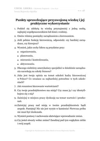 UMYSŁ LIDERA – darmowy fragment – Złote Myśli
                                                                           ● str. 46
Iwona Majewska-Opiełka



 Punkty sprawdzające przyswojoną wiedzę i jej
          praktyczne wykorzystanie
1. Podziel się zdobytą tu wiedzą przynajmniej z jedną osobą,
   najlepiej współpracownikiem lub kimś z rodziny.
2. Omów różnicę pomiędzy zarządzaniem a kierowaniem.
3. Jeśli pełnisz funkcję kierowniczą, odpowiedz: czy bardziej zarzą-
   dzasz, czy kierujesz?
4. Wymień, jakie cechy lidera są przydatne przy:
   ●   organizowaniu,
   ●   planowaniu,
   ●   mierzeniu i kontrolowaniu,
   ●   aktywowaniu.
5. Dlaczego niektórzy amerykańscy specjaliści w dziedzinie zarządza-
   nia narzekają na szkoły biznesu?
6. Jaka jest twoja opinia na temat szkoleń kadry kierowniczej
   w Polsce? Co uważasz za najbardziej potrzebne w tych szkole-
   niach?
7. Jak rozumiesz kierowanie wartościami?
8. Czy twoje przedsiębiorstwo ma misję? Czy znasz ją i czy identyfi-
   kujesz się z nią?
9. Zainicjuj w miejscu pracy dyskusję na temat wartości i przeko-
   nań.
10.Zainicjuj pracę nad misją w twoim przedsiębiorstwie bądź
   zespole. Pamiętaj! Nic nie jest wyryte w kamieniu! Pierwsza próba
   nie musi być doskonała.
11. Wymień postawy i zachowania ułatwiające wprowadzanie zmian.
12.Czy jesteś otwarty wobec zmian? Zanalizuj pod tym względem siebie
   i swój zespół.

           Copyright by Wydawnictwo Złote Myśli & Iwona Majewska-Opiełka
 