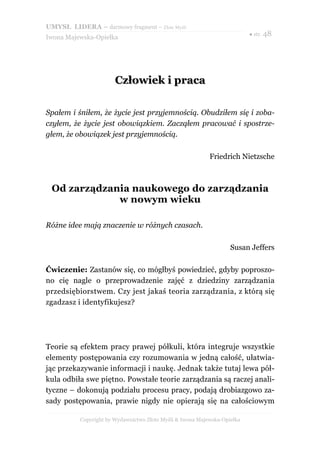UMYSŁ LIDERA – darmowy fragment – Złote Myśli
                                                                          ● str. 48
Iwona Majewska-Opiełka




                       Człowiek i praca

Spałem i śniłem, że życie jest przyjemnością. Obudziłem się i zoba-
czyłem, że życie jest obowiązkiem. Zacząłem pracować i spostrze-
głem, że obowiązek jest przyjemnością.

                                                           Friedrich Nietzsche



 Od zarządzania naukowego do zarządzania
             w nowym wieku

Różne idee mają znaczenie w różnych czasach.

                                                                   Susan Jeffers

Ćwiczenie: Zastanów się, co mógłbyś powiedzieć, gdyby poproszo-
no cię nagle o przeprowadzenie zajęć z dziedziny zarządzania
przedsiębiorstwem. Czy jest jakaś teoria zarządzania, z którą się
zgadzasz i identyfikujesz?




Teorie są efektem pracy prawej półkuli, która integruje wszystkie
elementy postępowania czy rozumowania w jedną całość, ułatwia-
jąc przekazywanie informacji i naukę. Jednak także tutaj lewa pół-
kula odbiła swe piętno. Powstałe teorie zarządzania są raczej anali-
tyczne – dokonują podziału procesu pracy, podają drobiazgowo za-
sady postępowania, prawie nigdy nie opierają się na całościowym

          Copyright by Wydawnictwo Złote Myśli & Iwona Majewska-Opiełka
 