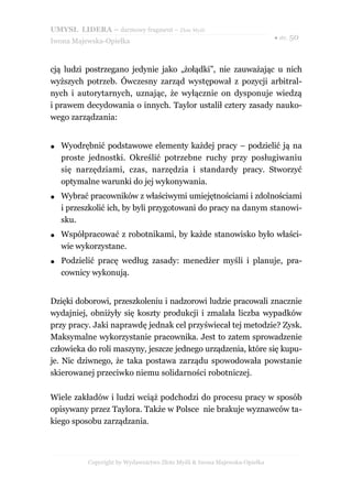 UMYSŁ LIDERA – darmowy fragment – Złote Myśli
                                                                           ● str. 50
Iwona Majewska-Opiełka



cją ludzi postrzegano jedynie jako „żołądki”, nie zauważając u nich
wyższych potrzeb. Ówczesny zarząd występował z pozycji arbitral-
nych i autorytarnych, uznając, że wyłącznie on dysponuje wiedzą
i prawem decydowania o innych. Taylor ustalił cztery zasady nauko-
wego zarządzania:


●   Wyodrębnić podstawowe elementy każdej pracy – podzielić ją na
    proste jednostki. Określić potrzebne ruchy przy posługiwaniu
    się narzędziami, czas, narzędzia i standardy pracy. Stworzyć
    optymalne warunki do jej wykonywania.
●   Wybrać pracowników z właściwymi umiejętnościami i zdolnościami
    i przeszkolić ich, by byli przygotowani do pracy na danym stanowi-
    sku.
●   Współpracować z robotnikami, by każde stanowisko było właści-
    wie wykorzystane.
●   Podzielić pracę według zasady: menedżer myśli i planuje, pra-
    cownicy wykonują.


Dzięki doborowi, przeszkoleniu i nadzorowi ludzie pracowali znacznie
wydajniej, obniżyły się koszty produkcji i zmalała liczba wypadków
przy pracy. Jaki naprawdę jednak cel przyświecał tej metodzie? Zysk.
Maksymalne wykorzystanie pracownika. Jest to zatem sprowadzenie
człowieka do roli maszyny, jeszcze jednego urządzenia, które się kupu-
je. Nic dziwnego, że taka postawa zarządu spowodowała powstanie
skierowanej przeciwko niemu solidarności robotniczej.

Wiele zakładów i ludzi wciąż podchodzi do procesu pracy w sposób
opisywany przez Taylora. Także w Polsce nie brakuje wyznawców ta-
kiego sposobu zarządzania.



           Copyright by Wydawnictwo Złote Myśli & Iwona Majewska-Opiełka
 