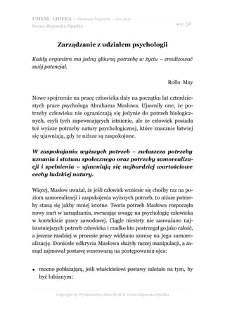 UMYSŁ LIDERA – darmowy fragment – Złote Myśli
                                                                           ● str. 51
Iwona Majewska-Opiełka



           Zarządzanie z udziałem psychologii

Każdy organizm ma jedną główną potrzebę w życiu – zrealizować
swój potencjał.

                                                                       Rollo May

Nowe spojrzenie na pracę człowieka dały na początku lat czterdzie-
stych prace psychologa Abrahama Maslowa. Ujawniły one, że po-
trzeby człowieka nie ograniczają się jedynie do potrzeb biologicz-
nych, czyli tych zapewniających istnienie, ale że człowiek posiada
też wyższe potrzeby natury psychologicznej, które znacznie łatwiej
się ujawniają, gdy te niższe są zaspokojone.

W zaspokajaniu wyższych potrzeb – zwłaszcza potrzeby
uznania i statusu społecznego oraz potrzeby samorealiza-
cji i spełnienia – ujawniają się najbardziej wartościowe
cechy ludzkiej natury.

Więcej, Maslow uważał, że jeśli człowiek wzniesie się choćby raz na po-
ziom samorealizacji i zaspokojenia wyższych potrzeb, to niższe potrze-
by staną się jakby mniej istotne. Teoria potrzeb Masłowa rozpoczęła
nowy nurt w zarządzaniu, zwracając uwagę na psychologię człowieka
w kontekście pracy zawodowej. Ciągle niestety nie zauważano naj-
istotniejszych potrzeb człowieka i rzadko kto postrzegał go jako całość,
a jeszcze rzadziej w procesie pracy widziano szansę na jego samore-
alizację. Doniosłe odkrycia Masłowa służyły raczej manipulacji, a za-
rząd zajmował postawę wzorowaną na postępowaniu ojca:


●   mocno pobłażającą, jeśli właścicielowi postawy zależało na tym, by
    być lubianym;


           Copyright by Wydawnictwo Złote Myśli & Iwona Majewska-Opiełka
 