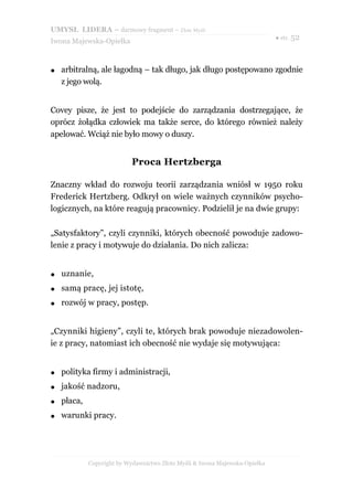 UMYSŁ LIDERA – darmowy fragment – Złote Myśli
                                                                             ● str. 52
Iwona Majewska-Opiełka



●   arbitralną, ale łagodną – tak długo, jak długo postępowano zgodnie
    z jego wolą.


Covey pisze, że jest to podejście do zarządzania dostrzegające, że
oprócz żołądka człowiek ma także serce, do którego również należy
apelować. Wciąż nie było mowy o duszy.


                            Proca Hertzberga

Znaczny wkład do rozwoju teorii zarządzania wniósł w 1950 roku
Frederick Hertzberg. Odkrył on wiele ważnych czynników psycho-
logicznych, na które reagują pracownicy. Podzielił je na dwie grupy:

„Satysfaktory”, czyli czynniki, których obecność powoduje zadowo-
lenie z pracy i motywuje do działania. Do nich zalicza:


●   uznanie,
●   samą pracę, jej istotę,
●   rozwój w pracy, postęp.


„Czynniki higieny”, czyli te, których brak powoduje niezadowolen-
ie z pracy, natomiast ich obecność nie wydaje się motywująca:


●   polityka firmy i administracji,
●   jakość nadzoru,
●   płaca,
●   warunki pracy.




             Copyright by Wydawnictwo Złote Myśli & Iwona Majewska-Opiełka
 