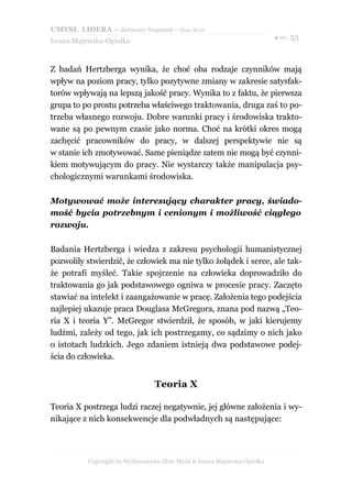 UMYSŁ LIDERA – darmowy fragment – Złote Myśli
                                                                          ● str. 53
Iwona Majewska-Opiełka



Z badań Hertzberga wynika, że choć oba rodzaje czynników mają
wpływ na poziom pracy, tylko pozytywne zmiany w zakresie satysfak-
torów wpływają na lepszą jakość pracy. Wynika to z faktu, że pierwsza
grupa to po prostu potrzeba właściwego traktowania, druga zaś to po-
trzeba własnego rozwoju. Dobre warunki pracy i środowiska trakto-
wane są po pewnym czasie jako norma. Choć na krótki okres mogą
zachęcić pracowników do pracy, w dalszej perspektywie nie są
w stanie ich zmotywować. Same pieniądze zatem nie mogą być czynni-
kiem motywującym do pracy. Nie wystarczy także manipulacja psy-
chologicznymi warunkami środowiska.

Motywować może interesujący charakter pracy, świado-
mość bycia potrzebnym i cenionym i możliwość ciągłego
rozwoju.

Badania Hertzberga i wiedza z zakresu psychologii humanistycznej
pozwoliły stwierdzić, że człowiek ma nie tylko żołądek i serce, ale tak-
że potrafi myśleć. Takie spojrzenie na człowieka doprowadziło do
traktowania go jak podstawowego ogniwa w procesie pracy. Zaczęto
stawiać na intelekt i zaangażowanie w pracę. Założenia tego podejścia
najlepiej ukazuje praca Douglasa McGregora, znana pod nazwą „Teo-
ria X i teoria Y”. McGregor stwierdził, że sposób, w jaki kierujemy
ludźmi, zależy od tego, jak ich postrzegamy, co sądzimy o nich jako
o istotach ludzkich. Jego zdaniem istnieją dwa podstawowe podej-
ścia do człowieka.


                                 Teoria X

Teoria X postrzega ludzi raczej negatywnie, jej główne założenia i wy-
nikające z nich konsekwencje dla podwładnych są następujące:




          Copyright by Wydawnictwo Złote Myśli & Iwona Majewska-Opiełka
 