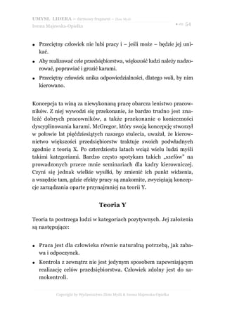 UMYSŁ LIDERA – darmowy fragment – Złote Myśli
                                                                           ● str. 54
Iwona Majewska-Opiełka



●   Przeciętny człowiek nie lubi pracy i – jeśli może – będzie jej uni-
    kać.
●   Aby realizować cele przedsiębiorstwa, większość ludzi należy nadzo-
    rować, poprawiać i grozić karami.
●   Przeciętny człowiek unika odpowiedzialności, dlatego woli, by nim
    kierowano.


Koncepcja ta winą za niewykonaną pracę obarcza lenistwo pracow-
ników. Z niej wywodzi się przekonanie, że bardzo trudno jest zna-
leźć dobrych pracowników, a także przekonanie o konieczności
dyscyplinowania karami. McGregor, który swoją koncepcję stworzył
w połowie lat pięćdziesiątych naszego stulecia, uważał, że kierow-
nictwo większości przedsiębiorstw traktuje swoich podwładnych
zgodnie z teorią X. Po czterdziestu latach wciąż wielu ludzi myśli
takimi kategoriami. Bardzo często spotykam takich „szefów” na
prowadzonych przeze mnie seminariach dla kadry kierowniczej.
Czyni się jednak wielkie wysiłki, by zmienić ich punkt widzenia,
a wszędzie tam, gdzie efekty pracy są znakomite, zwyciężają koncep-
cje zarządzania oparte przynajmniej na teorii Y.


                                  Teoria Y

Teoria ta postrzega ludzi w kategoriach pozytywnych. Jej założenia
są następujące:


●   Praca jest dla człowieka równie naturalną potrzebą, jak zaba-
    wa i odpoczynek.
●   Kontrola z zewnątrz nie jest jedynym sposobem zapewniającym
    realizację celów przedsiębiorstwa. Człowiek zdolny jest do sa-
    mokontroli.


           Copyright by Wydawnictwo Złote Myśli & Iwona Majewska-Opiełka
 