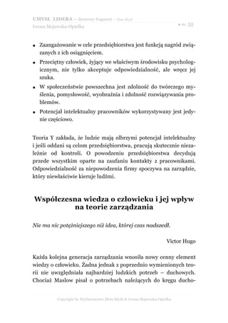UMYSŁ LIDERA – darmowy fragment – Złote Myśli
                                                                           ● str. 55
Iwona Majewska-Opiełka



●   Zaangażowanie w cele przedsiębiorstwa jest funkcją nagród zwią-
    zanych z ich osiągnięciem.
●   Przeciętny człowiek, żyjący we właściwym środowisku psycholog-
    icznym, nie tylko akceptuje odpowiedzialność, ale wręcz jej
    szuka.
●   W społeczeństwie powszechna jest zdolność do twórczego my-
    ślenia, pomysłowość, wyobraźnia i zdolność rozwiązywania pro-
    blemów.
●   Potencjał intelektualny pracowników wykorzystywany jest jedy-
    nie częściowo.


Teoria Y zakłada, że ludzie mają olbrzymi potencjał intelektualny
i jeśli oddani są celom przedsiębiorstwa, pracują skutecznie nieza-
leżnie od kontroli. O powodzeniu przedsiębiorstwa decydują
przede wszystkim oparte na zaufaniu kontakty z pracownikami.
Odpowiedzialność za niepowodzenia firmy spoczywa na zarządzie,
który niewłaściwie kieruje ludźmi.



Współczesna wiedza o człowieku i jej wpływ
         na teorie zarządzania

Nie ma nic potężniejszego niż idea, której czas nadszedł.

                                                                     Victor Hugo

Każda kolejna generacja zarządzania wnosiła nowy cenny element
wiedzy o człowieku. Żadna jednak z poprzednio wymienionych teo-
rii nie uwzględniała najbardziej ludzkich potrzeb – duchowych.
Chociaż Maslow pisał o potrzebach należących do kręgu ducho-


           Copyright by Wydawnictwo Złote Myśli & Iwona Majewska-Opiełka
 