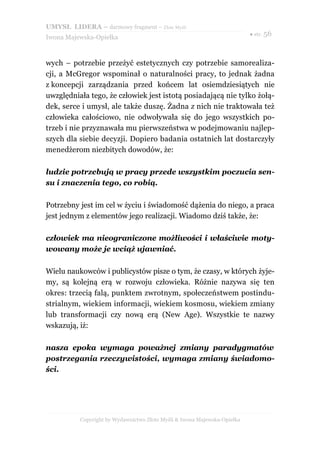 UMYSŁ LIDERA – darmowy fragment – Złote Myśli
                                                                          ● str. 56
Iwona Majewska-Opiełka



wych – potrzebie przeżyć estetycznych czy potrzebie samorealiza-
cji, a McGregor wspominał o naturalności pracy, to jednak żadna
z koncepcji zarządzania przed końcem lat osiemdziesiątych nie
uwzględniała tego, że człowiek jest istotą posiadającą nie tylko żołą-
dek, serce i umysł, ale także duszę. Żadna z nich nie traktowała też
człowieka całościowo, nie odwoływała się do jego wszystkich po-
trzeb i nie przyznawała mu pierwszeństwa w podejmowaniu najlep-
szych dla siebie decyzji. Dopiero badania ostatnich lat dostarczyły
menedżerom niezbitych dowodów, że:

ludzie potrzebują w pracy przede wszystkim poczucia sen-
su i znaczenia tego, co robią.

Potrzebny jest im cel w życiu i świadomość dążenia do niego, a praca
jest jednym z elementów jego realizacji. Wiadomo dziś także, że:

człowiek ma nieograniczone możliwości i właściwie moty-
wowany może je wciąż ujawniać.

Wielu naukowców i publicystów pisze o tym, że czasy, w których żyje-
my, są kolejną erą w rozwoju człowieka. Różnie nazywa się ten
okres: trzecią falą, punktem zwrotnym, społeczeństwem postindu-
strialnym, wiekiem informacji, wiekiem kosmosu, wiekiem zmiany
lub transformacji czy nową erą (New Age). Wszystkie te nazwy
wskazują, iż:

nasza epoka wymaga poważnej zmiany paradygmatów
postrzegania rzeczywistości, wymaga zmiany świadomo-
ści.




          Copyright by Wydawnictwo Złote Myśli & Iwona Majewska-Opiełka
 