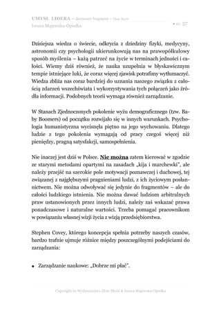 UMYSŁ LIDERA – darmowy fragment – Złote Myśli
                                                                           ● str. 57
Iwona Majewska-Opiełka



Dzisiejsza wiedza o świecie, odkrycia z dziedziny fizyki, medycyny,
astronomii czy psychologii ukierunkowują nas na prawopółkulowy
sposób myślenia – każą patrzeć na życie w terminach jedności i ca-
łości. Wiemy dziś również, że nauka uzupełnia w błyskawicznym
tempie istniejące luki, że coraz więcej zjawisk potrafimy wytłumaczyć.
Wiedza zbliża nas coraz bardziej do uznania naszego związku z cało-
ścią zdarzeń wszechświata i wykorzystywania tych połączeń jako źró-
dła informacji. Podobnych teorii wymaga również zarządzanie.

W Stanach Zjednoczonych pokolenie wyżu demograficznego (tzw. Ba-
by Boomers) od początku rozwijało się w innych warunkach. Psycho-
logia humanistyczna wycisnęła piętno na jego wychowaniu. Dlatego
ludzie z tego pokolenia wymagają od pracy czegoś więcej niż
pieniędzy, pragną satysfakcji, samospełnienia.

Nie inaczej jest dziś w Polsce. Nie można zatem kierować w zgodzie
ze starymi metodami opartymi na zasadach „kija i marchewki”, ale
należy przejść na szerokie pole motywacji poznawczej i duchowej, tej
związanej z najgłębszymi pragnieniami ludzi, z ich życiowym posłan-
nictwem. Nie można odwoływać się jedynie do fragmentów – ale do
całości ludzkiego istnienia. Nie można dawać ludziom arbitralnych
praw ustanowionych przez innych ludzi, należy zaś wskazać prawa
ponadczasowe i naturalne wartości. Trzeba pomagać pracownikom
w powiązaniu własnej wizji życia z wizją przedsiębiorstwa.

Stephen Covey, którego koncepcja spełnia potrzeby naszych czasów,
bardzo trafnie ujmuje różnice między poszczególnymi podejściami do
zarządzania:


●   Zarządzanie naukowe: „Dobrze mi płać”.



           Copyright by Wydawnictwo Złote Myśli & Iwona Majewska-Opiełka
 