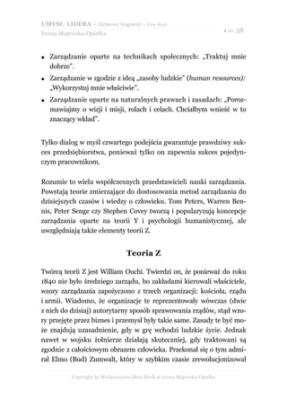 UMYSŁ LIDERA – darmowy fragment – Złote Myśli
                                                                           ● str. 58
Iwona Majewska-Opiełka



●   Zarządzanie oparte na technikach społecznych: „Traktuj mnie
    dobrze”.
●   Zarządzanie w zgodzie z ideą „zasoby ludzkie” (human resources):
    „Wykorzystuj mnie właściwie”.
●   Zarządzanie oparte na naturalnych prawach i zasadach: „Poroz-
    mawiajmy o wizji i misji, rolach i celach. Chciałbym wnieść w to
    znaczący wkład”.


Tylko dialog w myśl czwartego podejścia gwarantuje prawdziwy suk-
ces przedsiębiorstwa, ponieważ tylko on zapewnia sukces pojedyn-
czym pracownikom.

Rozumie to wielu współczesnych przedstawicieli nauki zarządzania.
Powstają teorie zmierzające do dostosowania metod zarządzania do
dzisiejszych czasów i wiedzy o człowieku. Tom Peters, Warren Ben-
nis, Peter Senge czy Stephen Covey tworzą i popularyzują koncepcje
zarządzania oparte na teorii Y i psychologii humanistycznej, ale
uwzględniają także elementy teorii Z.


                                  Teoria Z

Twórcą teorii Z jest William Ouchi. Twierdzi on, że ponieważ do roku
1840 nie było średniego zarządu, bo zakładami kierowali właściciele,
wzory zarządzania zapożyczono z trzech organizacji: kościoła, rządu
i armii. Wiadomo, że organizacje te reprezentowały wówczas (dwie
z nich do dzisiaj) autorytarny sposób sprawowania rządów, stąd wzo-
ry przejęte przez biznes i przemysł były takie same. Zasady te być mo-
że znajdują uzasadnienie, gdy w grę wchodzi ludzkie życie. Jednak
nawet w wojsku żołnierze działają skuteczniej, gdy traktowani są
zgodnie z całościowym obrazem człowieka. Przekonał się o tym admi-
rał Elmo (Bud) Zumwalt, który w szybkim czasie zrewolucjonizował

           Copyright by Wydawnictwo Złote Myśli & Iwona Majewska-Opiełka
 
