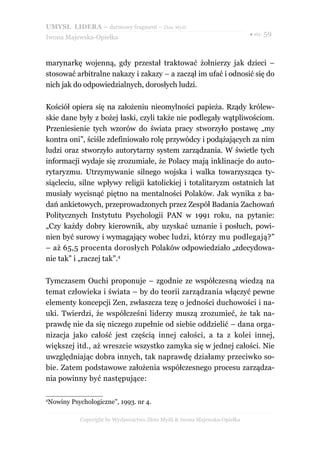 UMYSŁ LIDERA – darmowy fragment – Złote Myśli
                                                                          ● str. 59
Iwona Majewska-Opiełka



marynarkę wojenną, gdy przestał traktować żołnierzy jak dzieci –
stosować arbitralne nakazy i zakazy – a zaczął im ufać i odnosić się do
nich jak do odpowiedzialnych, dorosłych ludzi.

Kościół opiera się na założeniu nieomylności papieża. Rządy królew-
skie dane były z bożej łaski, czyli także nie podlegały wątpliwościom.
Przeniesienie tych wzorów do świata pracy stworzyło postawę „my
kontra oni”, ściśle zdefiniowało rolę przywódcy i podążających za nim
ludzi oraz stworzyło autorytarny system zarządzania. W świetle tych
informacji wydaje się zrozumiałe, że Polacy mają inklinacje do auto-
rytaryzmu. Utrzymywanie silnego wojska i walka towarzysząca ty-
siącleciu, silne wpływy religii katolickiej i totalitaryzm ostatnich lat
musiały wycisnąć piętno na mentalności Polaków. Jak wynika z ba-
dań ankietowych, przeprowadzonych przez Zespół Badania Zachowań
Politycznych Instytutu Psychologii PAN w 1991 roku, na pytanie:
„Czy każdy dobry kierownik, aby uzyskać uznanie i posłuch, powi-
nien być surowy i wymagający wobec ludzi, którzy mu podlegają?”
– aż 65,5 procenta dorosłych Polaków odpowiedziało „zdecydowa-
nie tak” i „raczej tak”.4

Tymczasem Ouchi proponuje – zgodnie ze współczesną wiedzą na
temat człowieka i świata – by do teorii zarządzania włączyć pewne
elementy koncepcji Zen, zwłaszcza tezę o jedności duchowości i na-
uki. Twierdzi, że współcześni liderzy muszą zrozumieć, że tak na-
prawdę nie da się niczego zupełnie od siebie oddzielić – dana orga-
nizacja jako całość jest częścią innej całości, a ta z kolei innej,
większej itd., aż wreszcie wszystko zamyka się w jednej całości. Nie
uwzględniając dobra innych, tak naprawdę działamy przeciwko so-
bie. Zatem podstawowe założenia współczesnego procesu zarządza-
nia powinny być następujące:

4
Nowiny Psychologiczne", 1993. nr 4.

          Copyright by Wydawnictwo Złote Myśli & Iwona Majewska-Opiełka
 