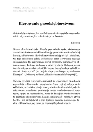 UMYSŁ LIDERA – darmowy fragment – Złote Myśli
                                                                            ● str. 6
Iwona Majewska-Opiełka




     Kierowanie przedsiębiorstwem

Każda duża instytucja jest wydłużonym cieniem pojedynczego czło-
wieka. Jej charakter jest odbiciem jego osobowości.

                                                                          Emerson

Biznes zdominował świat. Zasady pomnażania zysku, skutecznego
zarządzania i zdobywania klienta kierują społeczeństwami zachodniej
kultury, a biznesmeni i kadra kierownicza nadają im styl i charakter.
Od tego środowiska zależy współczesny obraz i przyszłość każdego
społeczeństwa. Nic dziwnego, że wśród czynników zagrażających ist-
nieniu naszej kultury, naukowcy z uniwersytetu w Michigan już na
trzecim miejscu stawiają „jakość kierowania i zarządzania przedsiębior-
stwami i instytucjami” (po „wojnie lub przypadkowym wybuchu nu-
klearnym” i „światowej epidemii, zbiorowym zatruciu lub depresji”).

Uważny czytelnik z pewnością zauważył, że wspomniano tu o dwóch
czynnościach: kierowaniu i zarządzaniu. Coraz częściej traktuje się je
oddzielnie, aczkolwiek relacje między nimi są bardzo ścisłe i jedynie
mistrzostwo w nich obu gwarantuje sukces przedsiębiorstwa i pozy-
tywny wpływ na społeczeństwo. Mimo iż dzisiejsze przedsiębiorstwo
to nierzadko skomplikowane układy strukturalne i rzeczowe, chyba
bardziej niż kiedykolwiek o jego kształcie decydują poszczególni lu-
dzie – liderzy kierujący pracą na poszczególnych odcinkach.




          Copyright by Wydawnictwo Złote Myśli & Iwona Majewska-Opiełka
 
