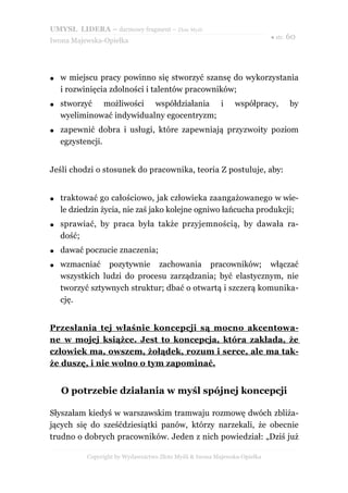 UMYSŁ LIDERA – darmowy fragment – Złote Myśli
                                                                           ● str. 60
Iwona Majewska-Opiełka




●   w miejscu pracy powinno się stworzyć szansę do wykorzystania
    i rozwinięcia zdolności i talentów pracowników;
●   stworzyć możliwości współdziałania i                      współpracy,        by
    wyeliminować indywidualny egocentryzm;
●   zapewnić dobra i usługi, które zapewniają przyzwoity poziom
    egzystencji.


Jeśli chodzi o stosunek do pracownika, teoria Z postuluje, aby:


●   traktować go całościowo, jak człowieka zaangażowanego w wie-
    le dziedzin życia, nie zaś jako kolejne ogniwo łańcucha produkcji;
●   sprawiać, by praca była także przyjemnością, by dawała ra-
    dość;
●   dawać poczucie znaczenia;
●   wzmacniać pozytywnie zachowania pracowników; włączać
    wszystkich ludzi do procesu zarządzania; być elastycznym, nie
    tworzyć sztywnych struktur; dbać o otwartą i szczerą komunika-
    cję.


Przesłania tej właśnie koncepcji są mocno akcentowa -
ne w mojej książce. Jest to koncepcja, która zakłada, że
człowiek ma, owszem, żołądek, rozum i serce, ale ma tak-
że duszę, i nie wolno o tym zapominać.


    O potrzebie działania w myśl spójnej koncepcji

Słyszałam kiedyś w warszawskim tramwaju rozmowę dwóch zbliża-
jących się do sześćdziesiątki panów, którzy narzekali, że obecnie
trudno o dobrych pracowników. Jeden z nich powiedział: „Dziś już

           Copyright by Wydawnictwo Złote Myśli & Iwona Majewska-Opiełka
 