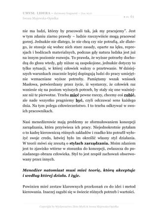 UMYSŁ LIDERA – darmowy fragment – Złote Myśli
                                                                          ● str. 61
Iwona Majewska-Opiełka



nie ma ludzi, którzy by pracowali tak, jak my pracujemy”. Jest
w tym zdaniu ziarno prawdy – ludzie rzeczywiście mogą pracować
gorzej. Jednakże nie dlatego, że nie chcą czy nie potrafią, ale dlate-
go, że stosuje się wobec nich stare zasady, oparte na lęku, repre-
sjach i bodźcach materialnych, podczas gdy natura ludzka jest już
na innym poziomie rozwoju. To prawda, że wyższe potrzeby docho-
dzą do głosu wtedy, gdy niższe są zaspokojone, jednakże dotyczy to
tylko sytuacji, w której człowiek walczy o przetrwanie. W dzisiej-
szych warunkach znacznie lepiej dopingują ludzi do pracy umiejęt-
nie wzmacniane wyższe potrzeby. Pamiętamy wszak wniosek
Masłowa, potwierdzany przez życie, iż wystarczy, że człowiek raz
wzniesie się na poziom wyższych potrzeb, by stały się one ważniej-
sze niż te pierwotne. Trzeba mieć pewne rzeczy, chcemy coś robić,
ale nade wszystko pragniemy być, czyli odczuwać sens każdego
dnia. Na tym polega człowieczeństwo. I to trzeba odkrywać w swo-
ich pracownikach.

Nasi menedżerowie mają problemy ze sformułowaniem koncepcji
zarządzania, która przyświeca ich pracy. Niejednokrotnie pytałam
o to kadrę kierowniczą różnych zakładów i rzadko kto potrafił wyło-
żyć swoje credo, łatwiej było im określić własny styl działania.
W teorii mówi się zresztą o stylach zarządzania. Moim zdaniem
jest to zjawisko wtórne w stosunku do koncepcji, zwłaszcza do po-
siadanego obrazu człowieka. Styl to jest zespół zachowań obserwo-
wany przez innych.

Menedżer natomiast musi mieć teorię, którą akceptuje
i według której działa. I żyje.

Powinien mieć zestaw klarownych przekonań co do idei i metod
kierowania. Inaczej zagubi się w świecie różnych potrzeb i wartości.


          Copyright by Wydawnictwo Złote Myśli & Iwona Majewska-Opiełka
 